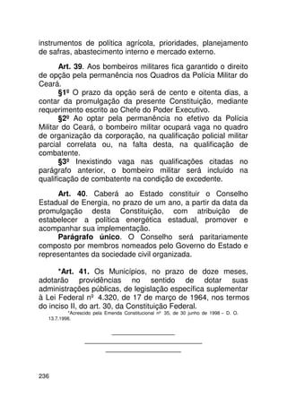instrumentos de política agrícola, prioridades, planejamento
de safras, abastecimento interno e mercado externo.
       Art. 39. Aos bombeiros militares fica garantido o direito
de opção pela permanência nos Quadros da Polícia Militar do
Ceará.
       §1º O prazo da opção será de cento e oitenta dias, a
contar da promulgação da presente Constituição, mediante
requerimento escrito ao Chefe do Poder Executivo.
       §2º Ao optar pela permanência no efetivo da Polícia
Militar do Ceará, o bombeiro militar ocupará vaga no quadro
de organização da corporação, na qualificação policial militar
parcial correlata ou, na falta desta, na qualificação de
combatente.
       §3º Inexistindo vaga nas qualificações citadas no
parágrafo anterior, o bombeiro militar será incluído na
qualificação de combatente na condição de excedente.
     Art. 40. Caberá ao Estado constituir o Conselho
Estadual de Energia, no prazo de um ano, a partir da data da
promulgação desta Constituição, com atribuição de
estabelecer a política energética estadual, promover e
acompanhar sua implementação.
     Parágrafo único. O Conselho será paritariamente
composto por membros nomeados pelo Governo do Estado e
representantes da sociedade civil organizada.

      *Art. 41. Os Municípios, no prazo de doze meses,
adotarão providências no sentido de dotar suas
administrações públicas, de legislação específica suplementar
à Lei Federal nº 4.320, de 17 de março de 1964, nos termos
do inciso II, do art. 30, da Constituição Federal.
          *Acrescido pela Emenda Constitucional nº 35, de 30 junho de 1998 – D. O.
  13.7.1998.

                       _______________
                 ____________________________
                      __________________


236
 