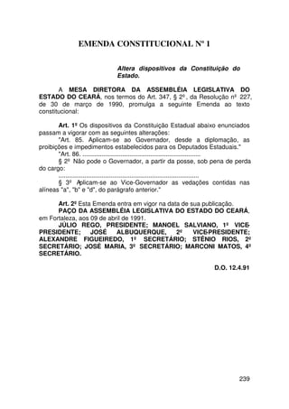 EMENDA CONSTITUCIONAL Nº 1

                                Altera dispositivos da Constituição do
                                Estado.

       A MESA DIRETORA DA ASSEMBLÉIA LEGISLATIVA DO
ESTADO DO CEARÁ, nos termos do Art. 347, § 2º, da Resolução nº 227,
de 30 de março de 1990, promulga a seguinte Emenda ao texto
constitucional:

       Art. 1º Os dispositivos da Constituição Estadual abaixo enunciados
passam a vigorar com as seguintes alterações:
       Art. 85. Aplicam-se ao Governador, desde a diplomação, as
proibições e impedimentos estabelecidos para os Deputados Estaduais.
       Art. 86. ....................................................................
       § 2º Não pode o Governador, a partir da posse, sob pena de perda
do cargo:
       .................................................................................
       § 3º Aplicam-se ao Vice-Governador as vedações contidas nas
alíneas a, b e d, do parágrafo anterior.

      Art. 2º Esta Emenda entra em vigor na data de sua publicação.
      PAÇO DA ASSEMBLÉIA LEGISLATIVA DO ESTADO DO CEARÁ,
em Fortaleza, aos 09 de abril de 1991.
      JÚLIO REGO, PRESIDENTE; MANOEL SALVIANO, 1º VICE-
PRESIDENTE;       JOSÉ     ALBUQUERQUE,        2º    VICE-PRESIDENTE;
ALEXANDRE FIGUEIREDO, 1º SECRETÁRIO; STÊNIO RIOS, 2º
SECRETÁRIO; JOSÉ MARIA, 3º SECRETÁRIO; MARCONI MATOS, 4º
SECRETÁRIO.

                                                                        D.O. 12.4.91




                                                                                   239
 