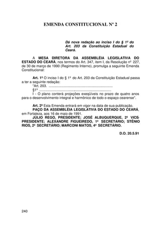 EMENDA CONSTITUCIONAL Nº 2


                                Dá nova redação ao inciso I do § 1º do
                                Art. 203 da Constituição Estadual do
                                Ceará.

       A MESA DIRETORA DA ASSEMBLÉIA LEGISLATIVA DO
ESTADO DO CEARÁ, nos termos do Art. 347, item I, da Resolução nº 227,
de 30 de março de 1990 (Regimento Interno), promulga a seguinte Emenda
Constitucional:

        Art. 1º O inciso I do § 1º do Art. 203 da Constituição Estadual passa
a ter a seguinte redação:
        Art. 203. ..................................................................
        §1º ...........................................................................
        I - O plano conterá projeções exeqüíveis no prazo de quatro anos
para o desenvolvimento integral e harmônico de todo o espaço cearense.

      Art. 2º Esta Emenda entrará em vigor na data de sua publicação.
      PAÇO DA ASSEMBLÉIA LEGISLATIVA DO ESTADO DO CEARÁ,
em Fortaleza, aos 16 de maio de 1991.
      JÚLIO REGO, PRESIDENTE; JOSÉ ALBUQUERQUE, 2º VICE-
PRESIDENTE; ALEXANDRE FIGUEIREDO, 1º SECRETÁRIO; STÊNIO
RIOS, 2º SECRETÁRIO; MARCONI MATOS, 4º SECRETÁRIO.

                                                                        D.O. 20.5.91




240
 