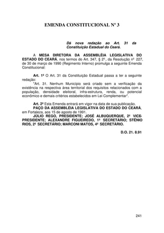EMENDA CONSTITUCIONAL Nº 3


                           Dá nova redação ao Art. 31               da
                           Constituição Estadual do Ceará.

       A MESA DIRETORA DA ASSEMBLÉIA LEGISLATIVA DO
ESTADO DO CEARÁ, nos termos do Art. 347, § 2º, da Resolução nº 227,
de 30 de março de 1990 (Regimento Interno) promulga a seguinte Emenda
Constitucional:

       Art. 1º O Art. 31 da Constituição Estadual passa a ter a seguinte
redação:
       Art. 31. Nenhum Município será criado sem a verificação da
existência na respectiva área territorial dos requisitos relacionados com a
população, densidade eleitoral, infra-estrutura, renda, ou potencial
econômico e demais critérios estabelecidos em Lei Complementar.

      Art. 2º Esta Emenda entrará em vigor na data de sua publicação.
      PAÇO DA ASSEMBLÉIA LEGISLATIVA DO ESTADO DO CEARÁ,
em Fortaleza, aos 15 de agosto de 1991.
      JÚLIO REGO, PRESIDENTE; JOSÉ ALBUQUERQUE, 2º VICE-
PRESIDENTE; ALEXANDRE FIGUEIREDO, 1º SECRETÁRIO; STÊNIO
RIOS, 2º SECRETÁRIO; MARCONI MATOS, 4º SECRETÁRIO.

                                                             D.O. 21. 8.91




                                                                       241
 
