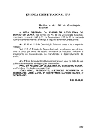 EMENDA CONSTITUCIONAL Nº 5


                           Modifica o Art. 216 da Constituição
                           Estadual.

      A MESA DIRETORA DA ASSEMBLÉIA LEGISLATIVA DO
ESTADO DO CEARÁ, nos termos do Art. 59 da Constituição Estadual,
combinado com o Art. 347, § 3º, da Resolução nº 227 de 30 de março de
1990 (Regimento Interno), promulga a seguinte Emenda Constitucional:

       Art. 1º O art. 216 da Constituição Estadual passa a ter a seguinte
redação:
       Art. 216. O Estado do Ceará destinará, anualmente, no mínimo,
vinte e cinco por cento da receita resultante de impostos, inclusive a
proveniente de transferências, na manutenção e desenvolvimento do
ensino.

       Art. 2º Esta Emenda Constitucional entrará em vigor na data de sua
publicação revogadas as disposições em contrário.
       PAÇO DA ASSEMBLÉIA LEGISLATIVA DO ESTADO DO CEARÁ,
em Fortaleza, 13 de dezembro de 1991.
       JÚLIO REGO, PRESIDENTE; ALEXANDRE FIGUEIREDO, 1º
SECRETÁRIO; JOSÉ MARIA, 3º SECRETÁRIO; MARCONI MATOS, 4º
SECRETÁRIO.

                                                           D.O. 19.12.91




                                                                     243
 