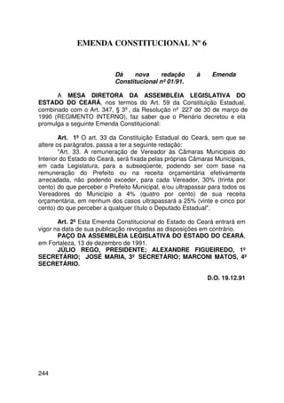 EMENDA CONSTITUCIONAL Nº 6


                           Dá    nova      redação       à    Emenda
                           Constitucional nº 01/91.

      A MESA DIRETORA DA ASSEMBLÉIA LEGISLATIVA DO
ESTADO DO CEARÁ, nos termos do Art. 59 da Constituição Estadual,
combinado com o Art. 347, § 3º, da Resolução nº 227 de 30 de março de
1990 (REGIMENTO INTERNO), faz saber que o Plenário decretou e ela
promulga a seguinte Emenda Constitucional:

        Art. 1º O art. 33 da Constituição Estadual do Ceará, sem que se
altere os parágrafos, passa a ter a seguinte redação:
        Art. 33. A remuneração de Vereador às Câmaras Municipais do
Interior do Estado do Ceará, será fixada pelas próprias Câmaras Municipais,
em cada Legislatura, para a subseqüente, podendo ser com base na
remuneração do Prefeito ou na receita orçamentária efetivamente
arrecadada, não podendo exceder, para cada Vereador, 30% (trinta por
cento) do que perceber o Prefeito Municipal, e/ou ultrapassar para todos os
Vereadores do Município a 4% (quatro por cento) de sua receita
orçamentária, em nenhum dos casos ultrapassará a 25% (vinte e cinco por
cento) do que perceber a qualquer título o Deputado Estadual.

       Art. 2º Esta Emenda Constitucional do Estado do Ceará entrará em
vigor na data de sua publicação revogadas as disposições em contrário.
       PAÇO DA ASSEMBLÉIA LEGISLATIVA DO ESTADO DO CEARÁ,
em Fortaleza, 13 de dezembro de 1991.
       JÚLIO REGO, PRESIDENTE; ALEXANDRE FIGUEIREDO, 1º
SECRETÁRIO; JOSÉ MARIA, 3º SECRETÁRIO; MARCONI MATOS, 4º
SECRETÁRIO.

                                                             D.O. 19.12.91




244
 