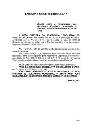 EMENDA CONSTITUCIONAL Nº 7


                            Dispõe sobre a remuneração dos
                            Deputados Estaduais, adaptando à
                            Emenda Constitucional Federal nº 01, de
                            1992.

       A MESA DIRETORA DA ASSEMBLÉIA LEGISLATIVA DO
ESTADO DO CEARÁ, nos termos do Art. 59 da Constituição Estadual,
combinado com o Art. 347, § 3º, da Resolução nº 227, de 30.03.90
(Regimento Interno), faz saber que o Plenário decretou e ela promulga a
seguinte Emenda Constitucional:

        Art. 1º O art. 51, § 5º da Constituição Estadual passa a vigorar com a
seguinte redação:
        §5º A remuneração dos Deputados Estaduais será fixada em cada
legislatura, para a subseqüente, pela Assembléia Legislativa, observado o
que dispõe os Arts. 150, II; 153, III e 153 § 2º, I, na razão de, no máximo
75% daquela estabelecida em espécie para os Deputados Federais.

      Art. 2º Esta Emenda entrará em vigor na data de sua publicação.
      PAÇO DA ASSEMBLÉIA LEGISLATIVA DO ESTADO DO CEARÁ,
em Fortaleza, aos 26 de junho de 1992.
      JÚLIO REGO, PRESIDENTE; JOSÉ ALBUQUERQUE, 2º VICE-
PRESIDENTE; ALEXANDRE FIGUEIREDO, 1º SECRETÁRIO; JOSÉ
MARIA MELO, 3º SECRETÁRIO; MARCONI MATOS, 4º SECRETÁRIO.

                                                                D.O. 30.6.92




                                                                         245
 