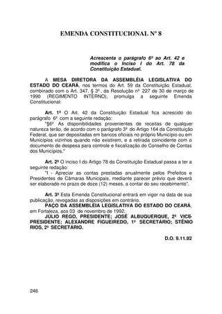 EMENDA CONSTITUCIONAL Nº 8


                            Acrescenta o parágrafo 6º ao Art. 42 e
                            modifica o Inciso I do Art. 78 da
                            Constituição Estadual.

       A MESA DIRETORA DA ASSEMBLÉIA LEGISLATIVA DO
ESTADO DO CEARÁ, nos termos do Art. 59 da Constituição Estadual,
combinado com o Art. 347, § 3º, da Resolução nº 227 de 30 de março de
1990 (REGIMENTO INTERNO), promulga a seguinte Emenda
Constitucional:

       Art. 1º O Art. 42 da Constituição Estadual fica acrescido do
parágrafo 6º com a seguinte redação:
       §6º As disponibilidades provenientes de receitas de qualquer
natureza terão, de acordo com o parágrafo 3º do Artigo 164 da Constituição
Federal, que ser depositadas em bancos oficiais no próprio Município ou em
Municípios vizinhos quando não existirem, e a retirada coincidente com o
documento de despesa para controle e fiscalização do Conselho de Contas
dos Municípios.

       Art. 2º O inciso I do Artigo 78 da Constituição Estadual passa a ter a
seguinte redação:
       I - Apreciar as contas prestadas anualmente pelos Prefeitos e
Presidentes de Câmaras Municipais, mediante parecer prévio que deverá
ser elaborado no prazo de doze (12) meses, a contar do seu recebimento.

       Art. 3º Esta Emenda Constitucional entrará em vigor na data de sua
publicação, revogadas as disposições em contrário.
       PAÇO DA ASSEMBLÉIA LEGISLATIVA DO ESTADO DO CEARÁ,
em Fortaleza, aos 03 de novembro de 1992.
       JÚLIO REGO, PRESIDENTE; JOSÉ ALBUQUERQUE, 2º VICE-
PRESIDENTE; ALEXANDRE FIGUEIREDO, 1º SECRETÁRIO; STÊNIO
RIOS, 2º SECRETÁRIO.

                                                                D.O. 9.11.92




246
 