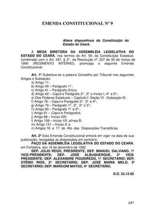EMENDA CONSTITUCIONAL Nº 9


                           Altera dispositivos da Constituição do
                           Estado do Ceará.

       A MESA DIRETORA DA ASSEMBLÉIA LEGISLATIVA DO
ESTADO DO CEARÁ, nos termos do Art. 59, da Constituição Estadual,
combinado com o Art. 347, § 3º, da Resolução nº 227 de 30 de março de
1990 (REGIMENTO INTERNO), promulga a seguinte Emenda
Constitucional:

       Art. 1º Substitua-se a palavra Conselho por Tribunal nos seguintes
Artigos e Subseção:
       a) Artigo 11;
       b) Artigo 40 – Parágrafo 1º;
       c) Artigo 41 – Parágrafo Único;
       d) Artigo 42 – Caput e Parágrafo 2º, 3º e Inciso I, 4º e 5º;
       e) Dos Poderes Estaduais – Capítulo I Seção VI - Subseção III;
       f) Artigo 78 – Caput e Parágrafo 2º, 3º e 4º;
       g) Artigo 79 – Parágrafo 1º, 2º, 3º e 5º;
       h) Artigo 80 – Parágrafo 1º e 2º;
       i) Artigo 81 – Caput e Parágrafos;
       j) Artigo 88 – Inciso XIII;
       l) Artigo 108 – Inciso VII, alínea B;
       m) Artigo 151 – Inciso II; e
       n) Artigos 16 e 17 do Ato das Disposições Transitórias.

       Art. 2º Esta Emenda Constitucional entrará em vigor na data de sua
publicação, revogadas as disposições em contrário.
       PAÇO DA ASSEMBLÉIA LEGISLATIVA DO ESTADO DO CEARÁ,
em Fortaleza, aos 16 de dezembro de 1992.
       DEP. JÚLIO REGO, PRESIDENTE; DEP. MANUEL SALVIANO, 1º
VICE-PRESIDENTE;       DEP.     JOSÉ     ALBUQUERQUE,         2º    VICE-
PRESIDENTE; DEP. ALEXANDRE FIGUEIREDO, 1º SECRETÁRIO; DEP.
STÊNIO RIOS, 2º SECRETÁRIO; DEP. JOSÉ MARIA MELO, 3º
SECRETÁRIO; DEP. MARCONI MATOS, 4º SECRETÁRIO.

                                                           D.O. 22.12.92




                                                                     247
 