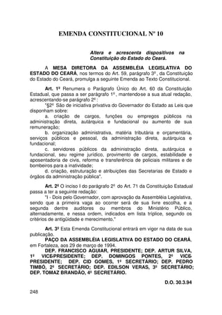 EMENDA CONSTITUCIONAL Nº 10

                            Altera e acrescenta dispositivos           na
                            Constituição do Estado do Ceará.

       A MESA DIRETORA DA ASSEMBLÉIA LEGISLATIVA DO
ESTADO DO CEARÁ, nos termos do Art. 59, parágrafo 3º, da Constituição
do Estado do Ceará, promulga a seguinte Emenda ao Texto Constitucional.

       Art. 1º Renumera o Parágrafo Único do Art. 60 da Constituição
Estadual, que passa a ser parágrafo 1º, mantendo-se a sua atual redação,
acrescentando-se parágrafo 2º:
       §2º São de iniciativa privativa do Governador do Estado as Leis que
disponham sobre:
       a. criação de cargos, funções ou empregos públicos na
administração direta, autárquica e fundacional ou aumento de sua
remuneração;
       b. organização administrativa, matéria tributária e orçamentária,
serviços públicos e pessoal, da administração direta, autárquica e
fundacional;
       c. servidores públicos da administração direta, autárquica e
fundacional, seu regime jurídico, provimento de cargos, estabilidade e
aposentadoria de civis, reforma e transferência de policiais militares e de
bombeiros para a inatividade;
       d. criação, estruturação e atribuições das Secretarias de Estado e
órgãos da administração pública.

        Art. 2º O inciso I do parágrafo 2º do Art. 71 da Constituição Estadual
passa a ter a seguinte redação:
        I - Dois pelo Governador, com aprovação da Assembléia Legislativa,
sendo que a primeira vaga ao ocorrer será de sua livre escolha, e a
segunda dentre auditores ou membros do Ministério Público,
alternadamente, e nessa ordem, indicados em lista tríplice, segundo os
critérios de antigüidade e merecimento.

       Art. 3º Esta Emenda Constitucional entrará em vigor na data de sua
publicação.
       PAÇO DA ASSEMBLÉIA LEGISLATIVA DO ESTADO DO CEARÁ,
em Fortaleza, aos 29 de março de 1994.
       DEP. FRANCISCO AGUIAR, PRESIDENTE; DEP. ARTUR SILVA,
1º VICE-PRESIDENTE; DEP. DOMINGOS PONTES, 2º VICE-
PRESIDENTE; DEP. CID GOMES, 1º SECRETÁRIO; DEP. PEDRO
TIMBÓ, 2º SECRETÁRIO; DEP. EDILSON VERAS, 3º SECRETÁRIO;
DEP. TOMAZ BRANDÃO, 4º SECRETÁRIO.

                                                                D.O. 30.3.94
248
 