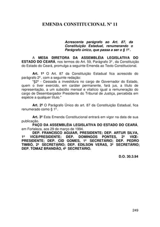 EMENDA CONSTITUCIONAL Nº 11


                           Acrescenta parágrafo ao Art. 87, da
                           Constituição Estadual, renumerando o
                           Parágrafo único, que passa a ser o § 1º .

       A MESA DIRETORA DA ASSEMBLÉIA LEGISLATIVA DO
ESTADO DO CEARÁ, nos termos do Art. 59, Parágrafo 3º, da Constituição
do Estado do Ceará, promulga a seguinte Emenda ao Texto Constitucional.

       Art. 1º O Art. 87 da Constituição Estadual fica acrescido do
parágrafo 2º, com a seguinte redação:
       §2º - Cessada a investidura no cargo de Governador do Estado,
quem o tiver exercido, em caráter permanente, fará jus, a título de
representação, a um subsídio mensal e vitalício igual a remuneração do
cargo de Desembargador Presidente do Tribunal de Justiça, percebida em
espécie a qualquer título.

      Art. 2º O Parágrafo Único do art. 87 da Constituição Estadual, fica
renumerado como § 1º.

       Art. 3º Esta Emenda Constitucional entrará em vigor na data de sua
publicação.
       PAÇO DA ASSEMBLÉIA LEGISLATIVA DO ESTADO DO CEARÁ,
em Fortaleza, aos 29 de março de 1994.
       DEP. FRANCISCO AGUIAR, PRESIDENTE; DEP. ARTUR SILVA,
1º VICE-PRESIDENTE; DEP. DOMINGOS PONTES, 2º VICE-
PRESIDENTE; DEP. CID GOMES, 1º SECRETÁRIO; DEP. PEDRO
TIMBÓ, 2º SECRETÁRIO; DEP. EDILSON VERAS, 3º SECRETÁRIO;
DEP. TOMAZ BRANDÃO, 4º SECRETÁRIO.

                                                            D.O. 30.3.94




                                                                     249
 