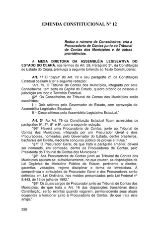 EMENDA CONSTITUCIONAL Nº 12


                           Reduz o número de Conselheiros, cria a
                           Procuradoria de Contas junto ao Tribunal
                           de Contas dos Municípios e dá outras
                           providências.

       A MESA DIRETORA DA ASSEMBLÉIA LEGISLATIVA DO
ESTADO DO CEARÁ, nos termos do Art. 59, Parágrafo 3º, da Constituição
do Estado do Ceará, promulga a seguinte Emenda ao Texto Constitucional.

        Art. 1º O caput do Art. 79 e seu parágrafo 2º da Constituição
Estadual passam a ter a seguinte redação:
        Art. 79. O Tribunal de Contas dos Municípios, integrado por sete
Conselheiros, tem sede na Capital do Estado, quadro próprio de pessoal e
jurisdição em todo o Território Estadual.
        §2º Os Conselheiros do Tribunal de Contas dos Municípios serão
escolhidos:
        I – Dois sétimos pelo Governador do Estado, com aprovação da
Assembléia Legislativa Estadual;
        II – Cinco sétimos pela Assembléia Legislativa Estadual.

        Art. 2º Ao Art. 79 da Constituição Estadual ficam acrescidos os
parágrafos 6º, 7º, 8º e 9º, com a seguinte redação:
        §6º Haverá uma Procuradoria de Contas, junto ao Tribunal de
Contas dos Municípios, integrada por um Procurador Geral e dois
Procuradores, nomeados, pelo Governador do Estado, dentre brasileiros,
bacharéis em Direito, mediante concurso público de provas e títulos.
        §7º O Procurador Geral, de que trata o parágrafo anterior, deverá
ser nomeado, em comissão, dentre os Procuradores de Contas, pelo
Presidente do Tribunal de Contas dos Municípios.
        §8º Aos Procuradores de Contas junto ao Tribunal de Contas dos
Municípios aplicam-se, subsidiariamente, no que couber, as disposições da
Lei Orgânica do Ministério Público do Estado, pertinente a direitos,
garantias, vedações, regime disciplinar e forma de investidura. A
competência e atribuições do Procurador Geral e dos Procuradores serão
definidas em Lei Ordinária, nos moldes preconizados pela Lei Federal nº
8.443, de 16 de julho de 1992.
        §9º Os atuais cargos de Procurador junto ao Tribunal de Contas dos
Municípios, de que trata o Art. 16 das disposições transitórias desta
Constituição, serão extintos quando vagarem, permanecendo seus atuais
ocupantes a funcionar junto à Procuradoria de Contas, de que trata este
artigo.

250
 