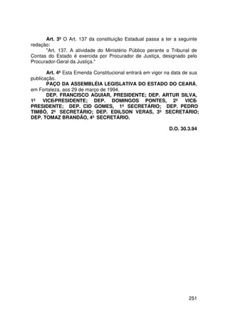 Art. 3º O Art. 137 da constituição Estadual passa a ter a seguinte
redação:
      Art. 137. A atividade do Ministério Público perante o Tribunal de
Contas do Estado é exercida por Procurador de Justiça, designado pelo
Procurador-Geral da Justiça.

       Art. 4º Esta Emenda Constitucional entrará em vigor na data de sua
publicação.
       PAÇO DA ASSEMBLÉIA LEGISLATIVA DO ESTADO DO CEARÁ,
em Fortaleza, aos 29 de março de 1994.
       DEP. FRANCISCO AGUIAR, PRESIDENTE; DEP. ARTUR SILVA,
1º VICE-PRESIDENTE; DEP. DOMINGOS PONTES, 2º VICE-
PRESIDENTE; DEP. CID GOMES, 1º SECRETÁRIO; DEP. PEDRO
TIMBÓ, 2º SECRETÁRIO; DEP. EDILSON VERAS, 3º SECRETÁRIO;
DEP. TOMAZ BRANDÃO, 4º SECRETÁRIO.

                                                            D.O. 30.3.94




                                                                    251
 
