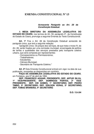 EMENDA CONSTITUCIONAL Nº 13


                            Acrescenta Parágrafo ao Art. 28 da
                            Constituição Estadual.

       A MESA DIRETORA DA ASSEMBLÉIA LEGISLATIVA DO
ESTADO DO CEARÁ, nos termos do Art. 59, parágrafo 3º, da Constituição
do Estado do Ceará, promulga a seguinte Emenda ao Texto Constitucional.

        Art. 1º Fica o Art. 28 da Constituição Estadual acrescido do
parágrafo único, que terá a seguinte redação:
        parágrafo único. Os preços dos serviços, de que trata o inciso IV, do
Art. 28, serão fixados por uma comissão municipal, encarregada de política
de tarifas e qualidades dos serviços prestados pelo transporte coletivo
urbano, que será composta por representantes:
        - Concessonários ou Permissionários;
        - Trabalhadores;
        - Estudantes;
        - Câmara Municipal;
        - Secretário de Transporte Coletivo.

       Art. 2º Esta Emenda Constitucional entrará em vigor na data de sua
publicação, revogadas as disposições em contrário.
       PAÇO DA ASSEMBLÉIA LEGISLATIVA DO ESTADO DO CEARÁ,
em Fortaleza, aos 07 de abril de 1994.
       DEP. FRANCISCO AGUIAR, PRESIDENTE; DEP. ARTUR SILVA,
1º VICE-PRESIDENTE; DEP. DOMINGOS PONTES, 2º VICE-
PRESIDENTE; DEP. CID GOMES, 1º SECRETÁRIO; DEP. PEDRO
TIMBÓ, 2º SECRETÁRIO; DEP. EDILSON VERAS, 3º SECRETÁRIO;
DEP. TOMAZ BRANDÃO, 4º SECRETÁRIO.

                                                                D.O. 13.4.94




252
 