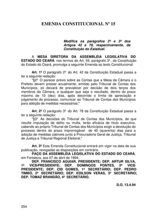 EMENDA CONSTITUCIONAL Nº 15


                           Modifica os parágrafos 2º e 3º dos
                           Artigos 42 e 78, respectivamente, da
                           Constituição do Estadual.

       A MESA DIRETORA DA ASSEMBLÉIA LEGISLATIVA DO
ESTADO DO CEARÁ, nos termos do Art. 59, parágrafo 3º, da Constituição
do Estado do Ceará, promulga a seguinte Emenda ao texto Constitucional:

        Art. 1º O parágrafo 2º do Art. 42 da Constituição Estadual passa a
ter a seguinte redação:
        §2º O parecer prévio sobre as Contas que a Mesa da Câmara e o
Prefeito devem prestar anualmente, emitido pelo Tribunal de Contas dos
Municípios, só deixará de prevalecer por decisão de dois terços dos
membros da Câmara, e qualquer que seja o resultado, dentro do prazo
máximo de 10 (dez) dias, após decorrido o limite de apreciação e
julgamento do processo, comunicar ao Tribunal de Contas dos Municípios
para adoção de medidas necessárias;

        Art. 2º O parágrafo 3º do Art. 78 da Constituição Estadual passa a
ter a seguinte redação:
        §3º As decisões do Tribunal de Contas dos Municípios, de que
resulte imputação de delito ou multa, terão eficácia de título executivo,
cabendo ao próprio Tribunal de Contas dos Municípios exigir a devolução do
processo dentro do prazo improrrogável de 40 (quarenta) dias para a
adoção de medidas cabíveis junto à Procuradoria Geral de Justiça, Tribunal
de Justiça e Tribunal Regional Eleitoral.

       Art. 3º Esta Emenda Constitucional entrará em vigor na data de sua
publicação, revogadas as disposições em contrário.
       PAÇO DA ASSEMBLÉIA LEGISLATIVA DO ESTADO DO CEARÁ,
em Fortaleza, aos 07 de abril de 1994.
       DEP. FRANCISCO AGUIAR, PRESIDENTE; DEP. ARTUR SILVA,
1º VICE-PRESIDENTE; DEP. DOMINGOS PONTES, 2º VICE-
PRESIDENTE; DEP. CID GOMES, 1º SECRETÁRIO; DEP. PEDRO
TIMBÓ, 2º SECRETÁRIO; DEP. EDILSON VERAS, 3º SECRETÁRIO;
DEP. TOMAZ BRANDÃO, 4º SECRETÁRIO.

                                                             D.O. 13.4.94




254
 