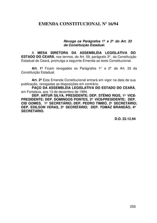 EMENDA CONSTITUCIONAL Nº 16/94


                          Revoga os Parágrafos 1º e 2º do Art. 33
                          da Constituição Estadual.

      A MESA DIRETORA DA ASSEMBLÉIA LEGISLATIVA DO
ESTADO DO CEARÁ, nos termos, do Art. 59, parágrafo 3º, da Constituição
Estadual do Ceará, promulga a seguinte Emenda ao texto Constitucional.

       Art. 1º Ficam revogados os Parágrafos 1º e 2º do Art. 33 da
Constituição Estadual.

       Art. 2º Esta Emenda Constitucional entrará em vigor na data de sua
publicação, revogadas as disposições em contrário.
       PAÇO DA ASSEMBLÉIA LEGISLATIVA DO ESTADO DO CEARÁ,
em Fortaleza, aos 13 de dezembro de 1994.
       DEP. ARTUR SILVA, PRESIDENTE; DEP. STÊNIO RIOS, 1º VICE-
PRESIDENTE; DEP. DOMINGOS PONTES, 2º VICE-PRESIDENTE; DEP.
CID GOMES, 1º SECRETÁRIO; DEP. PEDRO TIMBÓ, 2º SECRETÁRIO;
DEP. EDILSON VERAS, 3º SECRETÁRIO; DEP. TOMAZ BRANDÃO, 4º
SECRETÁRIO.

                                                          D.O. 22.12.94




                                                                    255
 