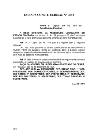 EMENDA CONSTITUCIONAL Nº 17/94


                           Altera o Caput do        Art.    185   da
                           Constituição Estadual.

      A MESA DIRETORA DA ASSEMBLÉIA LEGISLATIVA DO
ESTADO DO CEARÁ, nos termos, do Art. 59, parágrafo 3º, da Constituição
Estadual do Ceará, promulga a seguinte Emenda ao texto Constitucional.

      Art. 1º O Caput do Art. 185 passa a vigorar com a seguinte
redação:
      Art. 185. Para garantia do direito constitucional de atendimento a
mulher, vítima de qualquer forma de violência, deve o Estado instituir
delegacias especializadas de atendimento à mulher em todos os municípios
com mais de sessenta mil habitantes.

       Art. 2º Esta Emenda Constitucional entrará em vigor na data de sua
publicação, revogadas as disposições em contrário.
       PAÇO DA ASSEMBLÉIA LEGISLATIVA DO ESTADO DO CEARÁ,
em Fortaleza, aos 13 de dezembro de 1994.
       DEP. ARTUR SILVA, PRESIDENTE; DEP. STÊNIO RIOS, 1º VICE-
PRESIDENTE; DEP. DOMINGOS PONTES, 2º VICE-PRESIDENTE; DEP.
CID GOMES, 1º SECRETÁRIO; DEP. PEDRO TIMBÓ, 2º SECRETÁRIO;
DEP. EDILSON VERAS, 3º SECRETÁRIO; DEP. TOMAZ BRANDÃO; 4º
SECRETÁRIO.

                                                             D.O. 22.12.94




256
 