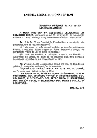 EMENDA CONSTITUCIONAL Nº 18/94


                          Acrescenta Parágrafos ao Art. 58 da
                          Constituição Estadual.

      A MESA DIRETORA DA ASSEMBLÉIA LEGISLATIVA DO
ESTADO DO CEARÁ, nos termos, do Art. 59, parágrafo 3º, da Constituição
Estadual do Ceará, promulga a seguinte Emenda ao texto Constitucional.

       Art. 1º O Art. 58 da Constituição Estadual fica acrescido de dois
parágrafos, com as seguintes redações:
       §1º Não cabendo no Processo Legislativo proposição de interesse
Público, o Deputado poderá sugerir ao Poder Executivo a adoção do
competente Projeto de Lei, na forma de Indicação;
       §2º Uma vez recebida a Indicação, aprovada em Plenário, o
Governador do Estado, no prazo de 90 (noventa) dias, dará ciência à
Assembléia Legislativa de sua conveniência ou não.

       Art. 2º Esta Emenda Constitucional entrará em vigor na data de sua
publicação, revogadas as disposições em contrário.
       PAÇO DA ASSEMBLÉIA LEGISLATIVA DO ESTADO DO CEARÁ,
em Fortaleza, aos 13 de dezembro de 1994.
       DEP. ARTUR SILVA, PRESIDENTE; DEP. STÊNIO RIOS, 1º VICE-
PRESIDENTE; DEP. DOMINGOS PONTES, 2º VICE-PRESIDENTE; DEP.
CID GOMES, 1º SECRETÁRIO; DEP. PEDRO TIMBÓ, 2º SECRETÁRIO;
DEP. EDILSON VERAS, 3º SECRETÁRIO; DEP. TOMAZ BRANDÃO, 4º
SECRETÁRIO.

                                                          D.O. 22.12.94




                                                                    257
 