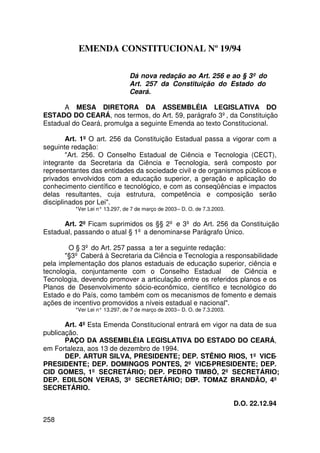 EMENDA CONSTITUCIONAL Nº 19/94

                                Dá nova redação ao Art. 256 e ao § 3º do
                                Art. 257 da Constituição do Estado do
                                Ceará.

      A MESA DIRETORA DA ASSEMBLÉIA LEGISLATIVA DO
ESTADO DO CEARÁ, nos termos, do Art. 59, parágrafo 3º, da Constituição
Estadual do Ceará, promulga a seguinte Emenda ao texto Constitucional.

        Art. 1º O art. 256 da Constituição Estadual passa a vigorar com a
seguinte redação:
        Art. 256. O Conselho Estadual de Ciência e Tecnologia (CECT),
integrante da Secretaria da Ciência e Tecnologia, será composto por
representantes das entidades da sociedade civil e de organismos públicos e
privados envolvidos com a educação superior, a geração e aplicação do
conhecimento científico e tecnológico, e com as conseqüências e impactos
delas resultantes, cuja estrutura, competência e composição serão
disciplinados por Lei.
          *Ver Lei n° 13.297, de 7 de março de 2003 – D. O. de 7.3.2003.

      Art. 2º Ficam suprimidos os §§ 2º e 3º do Art. 256 da Constituição
Estadual, passando o atual § 1º a denominar-se Parágrafo Único.

        O § 3º do Art. 257 passa a ter a seguinte redação:
       §3º Caberá à Secretaria da Ciência e Tecnologia a responsabilidade
pela implementação dos planos estaduais de educação superior, ciência e
tecnologia, conjuntamente com o Conselho Estadual            de Ciência e
Tecnologia, devendo promover a articulação entre os referidos planos e os
Planos de Desenvolvimento sócio-econômico, científico e tecnológico do
Estado e do País, como também com os mecanismos de fomento e demais
ações de incentivo promovidos a níveis estadual e nacional.
          *Ver Lei n° 13.297, de 7 de março de 2003 – D. O. de 7.3.2003.

       Art. 4º Esta Emenda Constitucional entrará em vigor na data de sua
publicação.
       PAÇO DA ASSEMBLÉIA LEGISLATIVA DO ESTADO DO CEARÁ,
em Fortaleza, aos 13 de dezembro de 1994.
       DEP. ARTUR SILVA, PRESIDENTE; DEP. STÊNIO RIOS, 1º VICE-
PRESIDENTE; DEP. DOMINGOS PONTES, 2º VICE-PRESIDENTE; DEP.
CID GOMES, 1º SECRETÁRIO; DEP. PEDRO TIMBÓ, 2º SECRETÁRIO;
DEP. EDILSON VERAS, 3º SECRETÁRIO; DEP. TOMAZ BRANDÃO, 4º
SECRETÁRIO.

                                                                           D.O. 22.12.94

258
 