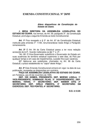 EMENDA CONSTITUCIONAL Nº 20/95


                           Altera dispositivos da Constituição do
                           Estado do Ceará.

      A MESA DIRETORA DA ASSEMBLÉIA LEGISLATIVA DO
ESTADO DO CEARÁ, nos termos, do Art. 59, parágrafo 3º, da Constituição
Estadual, promulga a seguinte Emenda ao texto Constitucional.

        Art. 1º Fica revogado o § 2º do Art. 87 da Constituição Estadual,
instituído pela emenda nº 11/94, renumerando-se neste Artigo o Parágrafo
remanescente.

       Art. 2º O Art. 84 da Carta Estadual passa a ter nova redação
acrescido do § 3º, ficando inalterados os §§ 1º e 2º.
       Art. 84. O Vice-Governador substituirá o Governador do Estado em
suas ausências do território estadual superiores a sete dias, do País por
qualquer tempo e em caso de impedimentos, suceder-lhe-á por vacância.
       §3º Aplica-se aos substitutos, chamados no Art. 86 da Carta
Estadual, o prazo estabelecido no caput deste Artigo.

       Art. 3º Esta Emenda Constitucional entrará em vigor na data de sua
publicação, revogadas as disposições em contrário.
       PAÇO DA ASSEMBLÉIA LEGISLATIVA DO ESTADO DO CEARÁ,
em Fortaleza, aos 23 de novembro de 1995.
       DEP. CID GOMES, PRESIDENTE; DEP. MOÉSIO LOIOLA, 1º
VICE-PRESIDENTE; DOMINGOS FILHO, 2º VICE-PRESIDENTE; DEP.
MANOEL VERAS, 1º SECRETÁRIO; DEP. IDEMAR CITÓ, 2º
SECRETÁRIO; DEP. CIRILO PIMENTA, 3º SECRETÁRIO EM
EXERCÍCIO; DEP. TED PONTES, 4º SECRETÁRIO.

                                                            D.O. 4.12.95




                                                                     259
 