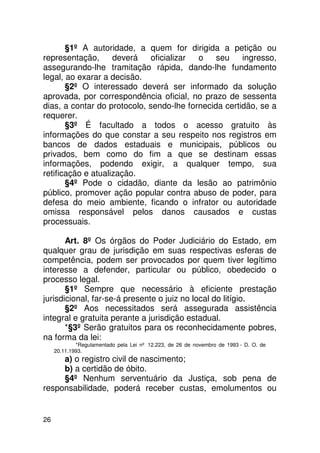 §1º A autoridade, a quem for dirigida a petição ou
representação,      deverá    oficializar o    seu    ingresso,
assegurando-lhe tramitação rápida, dando-lhe fundamento
legal, ao exarar a decisão.
       §2º O interessado deverá ser informado da solução
aprovada, por correspondência oficial, no prazo de sessenta
dias, a contar do protocolo, sendo-lhe fornecida certidão, se a
requerer.
       §3º É facultado a todos o acesso gratuito às
informações do que constar a seu respeito nos registros em
bancos de dados estaduais e municipais, públicos ou
privados, bem como do fim a que se destinam essas
informações, podendo exigir, a qualquer tempo, sua
retificação e atualização.
       §4º Pode o cidadão, diante da lesão ao patrimônio
público, promover ação popular contra abuso de poder, para
defesa do meio ambiente, ficando o infrator ou autoridade
omissa responsável pelos danos causados e custas
processuais.

       Art. 8º Os órgãos do Poder Judiciário do Estado, em
qualquer grau de jurisdição em suas respectivas esferas de
competência, podem ser provocados por quem tiver legítimo
interesse a defender, particular ou público, obedecido o
processo legal.
       §1º Sempre que necessário à eficiente prestação
jurisdicional, far-se-á presente o juiz no local do litígio.
       §2º Aos necessitados será assegurada assistência
integral e gratuita perante a jurisdição estadual.
       *§3º Serão gratuitos para os reconhecidamente pobres,
na forma da lei:
             *Regulamentado pela Lei nº 12.223, de 26 de novembro de 1993 - D. O. de
     20.11.1993.
     a) o registro civil de nascimento;
     b) a certidão de óbito.
     §4º Nenhum serventuário da Justiça, sob pena de
responsabilidade, poderá receber custas, emolumentos ou


26
 