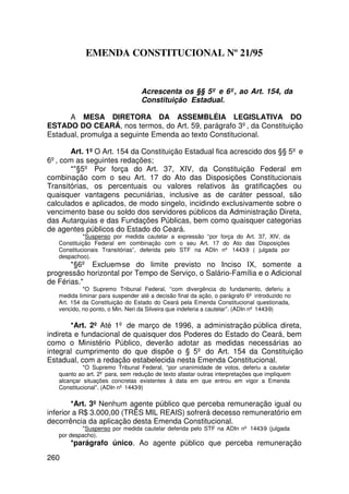 EMENDA CONSTITUCIONAL Nº 21/95


                                  Acrescenta os §§ 5º e 6º, ao Art. 154, da
                                  Constituição Estadual.

      A MESA DIRETORA DA ASSEMBLÉIA LEGISLATIVA DO
ESTADO DO CEARÁ, nos termos, do Art. 59, parágrafo 3º, da Constituição
Estadual, promulga a seguinte Emenda ao texto Constitucional.

       Art. 1º O Art. 154 da Constituição Estadual fica acrescido dos §§ 5º e
6º, com as seguintes redações;
       *§5º Por força do Art. 37, XIV, da Constituição Federal em
combinação com o seu Art. 17 do Ato das Disposições Constitucionais
Transitórias, os percentuais ou valores relativos às gratificações ou
quaisquer vantagens pecuniárias, inclusive as de caráter pessoal, são
calculados e aplicados, de modo singelo, incidindo exclusivamente sobre o
vencimento base ou soldo dos servidores públicos da Administração Direta,
das Autarquias e das Fundações Públicas, bem como quaisquer categorias
de agentes públicos do Estado do Ceará.
            *Suspenso por medida cautelar a expressão “por força do Art. 37, XIV, da
   Constituição Federal em combinação com o seu Art. 17 do Ato das Disposições
   Constitucionais Transitórias”, deferida pelo STF na ADIn nº 1443-9 ( julgada por
   despachoo).
       *§6º Excluem-se do limite previsto no Inciso IX, somente a
progressão horizontal por Tempo de Serviço, o Salário-Família e o Adicional
de Férias.
            *O Supremo Tribunal Federal, “com divergência do fundamento, deferiu a
   medida liminar para suspender até a decisão final da ação, o parágrafo 6º introduzido no
   Art. 154 da Constituição do Estado do Ceará pela Emenda Constitucional questionada,
   vencido, no ponto, o Min. Neri da Silveira que indeferia a cautelar”. (ADIn nº 1443-9)

        *Art. 2º Até 1º de março de 1996, a administração pública direta,
indireta e fundacional de quaisquer dos Poderes do Estado do Ceará, bem
como o Ministério Público, deverão adotar as medidas necessárias ao
integral cumprimento do que dispõe o § 5º do Art. 154 da Constituição
Estadual, com a redação estabelecida nesta Emenda Constitucional.
            *O Supremo Tribunal Federal, “por unanimidade de votos, deferiu a cautelar
   quanto ao art. 2º para, sem redução de texto afastar outras interpretações que impliquem
   alcançar situações concretas existentes à data em que entrou em vigor a Emenda
   Constitucional”. (ADIn nº 1443-9)

        *Art. 3º Nenhum agente público que perceba remuneração igual ou
inferior a R$ 3.000,00 (TRÊS MIL REAIS) sofrerá decesso remuneratório em
decorrência da aplicação desta Emenda Constitucional.
           *Suspenso por medida cautelar deferida pelo STF na ADIn nº 1443-9 (julgada
   por despacho).
       *parágrafo único. Ao agente público que perceba remuneração
260
 