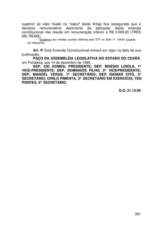 superior ao valor fixado no caput deste Artigo fica assegurado que o
decesso remuneratório decorrente da aplicação desta emenda
constitucional não resulte em remuneração inferior a R$ 3.000,00 (TRÊS
MIL REAIS).
           *Suspenso por medida cautelar deferida pelo STF na ADIn nº 1443-9 (julgada
   por despacho).

       Art. 4º Esta Emenda Constitucional entrará em vigor na data da sua
publicação.
       PAÇO DA ASSEMBLÉIA LEGISLATIVA DO ESTADO DO CEARÁ,
em Fortaleza, aos 14 de dezembro de 1995.
       DEP. CID GOMES, PRESIDENTE; DEP. MOÉSIO LOIOLA, 1º
VICE-PRESIDENTE; DEP. DOMINGOS FILHO, 2º VICE-PRESIDENTE;
DEP. MANOEL VERAS, 1º SECRETÁRIO; DEP. IDEMAR CITÓ, 2º
SECRETÁRIO; CIRILO PIMENTA, 3º SECRETÁRIO EM EXERCÍCIO; TED
PONTES, 4º SECRETÁRIO.

                                                                        D.O. 21.12.95




                                                                                    261
 