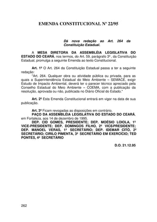 EMENDA CONSTITUCIONAL Nº 22/95


                           Dá nova redação ao          Art.    264   da
                           Constituição Estadual.

      A MESA DIRETORA DA ASSEMBLÉIA LEGISLATIVA DO
ESTADO DO CEARÁ, nos termos, do Art. 59, parágrafo 3º, da Constituição
Estadual, promulga a seguinte Emenda ao texto Constitucional.

       Art. 1º O Art. 264 da Constituição Estadual passa a ter a seguinte
redação:
       Art. 264. Qualquer obra ou atividade pública ou privada, para as
quais a Superintendência Estadual do Meio Ambiente – SEMACE, exigir
Estudo de Impacto Ambiental, deverá ter o parecer técnico apreciado pela
Conselho Estadual do Meio Ambiente – COEMA, com a publicação da
resolução, aprovada ou não, publicada no Diário Oficial do Estado.

       Art. 2º Esta Emenda Constitucional entrará em vigor na data de sua
publicação.

      Art. 3º Ficam revogadas as disposições em contrário.
      PAÇO DA ASSEMBLÉIA LEGISLATIVA DO ESTADO DO CEARÁ,
em Fortaleza, aos 14 de dezembro de 1995.
      DEP. CID GOMES, PRESIDENTE; DEP. MOÉSIO LOIOLA, 1º
VICE-PRESIDENTE; DEP. DOMINGOS FILHO, 2º VICE-PRESIDENTE;
DEP. MANOEL VERAS, 1º SECRETÁRIO; DEP. IDEMAR CITÓ, 2º
SECRETÁRIO; CIRILO PIMENTA, 3º SECRETÁRIO EM EXERCÍCIO; TED
PONTES, 4º SECRETÁRIO

                                                              D.O. 21.12.95




262
 