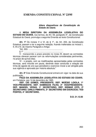 EMENDA CONSTITUCIONAL Nº 23/95


                              Altera dispositivos da Constituição do
                              Estado do Ceará.

      A MESA DIRETORA DA ASSEMBLÉIA LEGISLATIVA DO
ESTADO DO CEARÁ, nos termos, do Art. 59, parágrafo 3º, da Constituição
Estadual do Ceará, promulga a seguinte Emenda ao texto Constitucional.

          Art. 1º Os incisos V e VI, do § 1º, do Art. 203, da Constituição
Estadual, passam a ter a seguinte redação, ficando inalterados os incisos I,
II, III e IV, do mesmo Parágrafo e Artigo:
          Art. 203. ...........................................................
          § 1º ....................................................................
          V - transcorrido o prazo previsto no inciso III, devem as comissões
técnicas oferecer parecer com as reformulações consideradas pertinentes,
no prazo de quinze dias;
          VI - o projeto, com as modificações apresentadas pelas comissões
técnicas, será incluído em pauta, devendo estar concluída a votação até
trinta de agosto do ano que perceberá o exercício inicial a ser atingido pela
sua vigência e aprovado por maioria absoluta.

       Art. 2º Esta Emenda Constitucional entrará em vigor na data de sua
publicação.
       PAÇO DA ASSEMBLÉIA LEGISLATIVA DO ESTADO DO CEARÁ,
em Fortaleza, aos 14 de dezembro de 1995.
       DEP. CID GOMES, PRESIDENTE; DEP. MOÉSIO LOIOLA, 1º
VICE-PRESIDENTE; DEP. DOMINGOS FILHO, 2º VICE-PRESIDENTE;
DEP. MANOEL VERAS, 1º SECRETÁRIO; DEP. IDEMAR CITÓ, 2º
SECRETÁRIO; CIRILO PIMENTA, 3º SECRETÁRIO EM EXERCÍCIO; TED
PONTES, 4º SECRETÁRIO.

                                                                   D.O. 21.12.95




                                                                              263
 