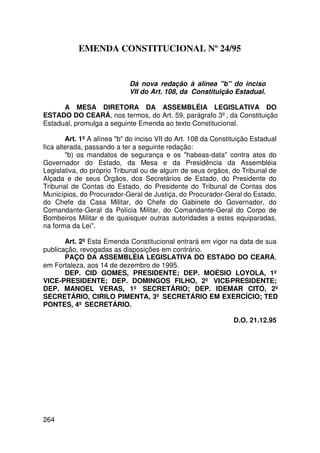 EMENDA CONSTITUCIONAL Nº 24/95


                             Dá nova redação à alínea b do inciso
                             VII do Art. 108, da Constituição Estadual.

      A MESA DIRETORA DA ASSEMBLÉIA LEGISLATIVA DO
ESTADO DO CEARÁ, nos termos, do Art. 59, parágrafo 3º, da Constituição
Estadual, promulga a seguinte Emenda ao texto Constitucional.

        Art. 1º A alínea b do inciso VII do Art. 108 da Constituição Estadual
fica alterada, passando a ter a seguinte redação:
        b) os mandatos de segurança e os habeas-data contra atos do
Governador do Estado, da Mesa e da Presidência da Assembléia
Legislativa, do próprio Tribunal ou de algum de seus órgãos, do Tribunal de
Alçada e de seus Órgãos, dos Secretários de Estado, do Presidente do
Tribunal de Contas do Estado, do Presidente do Tribunal de Contas dos
Municípios, do Procurador-Geral de Justiça, do Procurador-Geral do Estado,
do Chefe da Casa Militar, do Chefe do Gabinete do Governador, do
Comandante-Geral da Polícia Militar, do Comandante-Geral do Corpo de
Bombeiros Militar e de quaisquer outras autoridades a estes equiparadas,
na forma da Lei.

       Art. 2º Esta Emenda Constitucional entrará em vigor na data de sua
publicação, revogadas as disposições em contrário.
       PAÇO DA ASSEMBLÉIA LEGISLATIVA DO ESTADO DO CEARÁ,
em Fortaleza, aos 14 de dezembro de 1995.
       DEP. CID GOMES, PRESIDENTE; DEP. MOÉSIO LOYOLA, 1º
VICE-PRESIDENTE; DEP. DOMINGOS FILHO, 2º VICE-PRESIDENTE;
DEP. MANOEL VERAS, 1º SECRETÁRIO; DEP. IDEMAR CITÓ, 2º
SECRETÁRIO, CIRILO PIMENTA, 3º SECRETÁRIO EM EXERCÍCIO; TED
PONTES, 4º SECRETÁRIO.

                                                                D.O. 21.12.95




264
 
