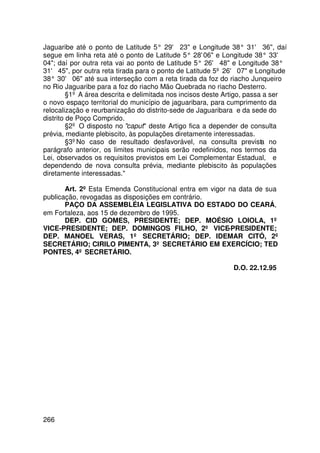 Jaguaribe até o ponto de Latitude 5° 29' 23 e Longitude 38° 31' 36, daí
segue em linha reta até o ponto de Latitude 5° 28' e Longitude 38° 33'
                                                      06
04; daí por outra reta vai ao ponto de Latitude 5° 26' 48 e Longitude 38°
31' 45, por outra reta tirada para o ponto de Latitude 5º 26' 07 e Longitude
38° 30' 06 até sua interseção com a reta tirada da foz do riacho Junqueiro
no Rio Jaguaribe para a foz do riacho Mão Quebrada no riacho Desterro.
         §1º A área descrita e delimitada nos incisos deste Artigo, passa a ser
o novo espaço territorial do município de jaguaribara, para cumprimento da
relocalização e reurbanização do distrito-sede de Jaguaribara e da sede do
distrito de Poço Comprido.
         §2º O disposto no caput deste Artigo fica a depender de consulta
prévia, mediante plebiscito, às populações diretamente interessadas.
         §3ºNo caso de resultado desfavorável, na consulta prevista no
parágrafo anterior, os limites municipais serão redefinidos, nos termos da
Lei, observados os requisitos previstos em Lei Complementar Estadual, e
dependendo de nova consulta prévia, mediante plebiscito às populações
diretamente interessadas.

       Art. 2º Esta Emenda Constitucional entra em vigor na data de sua
publicação, revogadas as disposições em contrário.
       PAÇO DA ASSEMBLÉIA LEGISLATIVA DO ESTADO DO CEARÁ,
em Fortaleza, aos 15 de dezembro de 1995.
       DEP. CID GOMES, PRESIDENTE; DEP. MOÉSIO LOIOLA, 1º
VICE-PRESIDENTE; DEP. DOMINGOS FILHO, 2º VICE-PRESIDENTE;
DEP. MANOEL VERAS, 1º SECRETÁRIO; DEP. IDEMAR CITÓ, 2º
SECRETÁRIO; CIRILO PIMENTA, 3º SECRETÁRIO EM EXERCÍCIO; TED
PONTES, 4º SECRETÁRIO.

                                                             D.O. 22.12.95




266
 