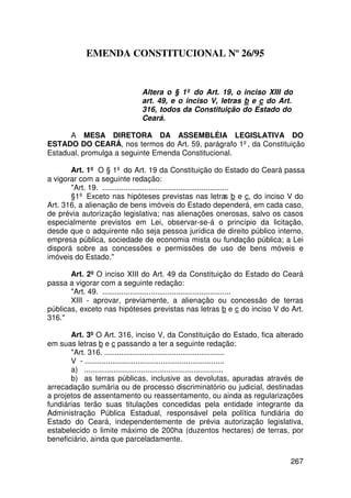 EMENDA CONSTITUCIONAL Nº 26/95


                            Altera o § 1º do Art. 19, o inciso XIII do
                            art. 49, e o inciso V, letras b e c do Art.
                            316, todos da Constituição do Estado do
                            Ceará.

      A MESA DIRETORA DA ASSEMBLÉIA LEGISLATIVA DO
ESTADO DO CEARÁ, nos termos do Art. 59, parágrafo 1º, da Constituição
Estadual, promulga a seguinte Emenda Constitucional.

       Art. 1º O § 1º do Art. 19 da Constituição do Estado do Ceará passa
a vigorar com a seguinte redação:
       Art. 19. ............................................................
       §1º Exceto nas hipóteses previstas nas letras b e c, do inciso V do
Art. 316, a alienação de bens imóveis do Estado dependerá, em cada caso,
de prévia autorização legislativa; nas alienações onerosas, salvo os casos
especialmente previstos em Lei, observar-se-á o princípio da licitação,
desde que o adquirente não seja pessoa jurídica de direito público interno,
empresa pública, sociedade de economia mista ou fundação pública; a Lei
disporá sobre as concessões e permissões de uso de bens móveis e
imóveis do Estado.

       Art. 2º O inciso XIII do Art. 49 da Constituição do Estado do Ceará
passa a vigorar com a seguinte redação:
       Art. 49. .............................................................
       XIII - aprovar, previamente, a alienação ou concessão de terras
públicas, exceto nas hipóteses previstas nas letras b e c do inciso V do Art.
316.

       Art. 3º O Art. 316, inciso V, da Constituição do Estado, fica alterado
em suas letras b e c passando a ter a seguinte redação:
       Art. 316. .........................................................
       V - ..................................................................
       a) ..................................................................
       b) as terras públicas, inclusive as devolutas, apuradas através de
arrecadação sumária ou de processo discriminatório ou judicial, destinadas
a projetos de assentamento ou reassentamento, ou ainda as regularizações
fundiárias terão suas titulações concedidas pela entidade integrante da
Administração Pública Estadual, responsável pela política fundiária do
Estado do Ceará, independentemente de prévia autorização legislativa,
estabelecido o limite máximo de 200ha (duzentos hectares) de terras, por
beneficiário, ainda que parceladamente.

                                                                          267
 
