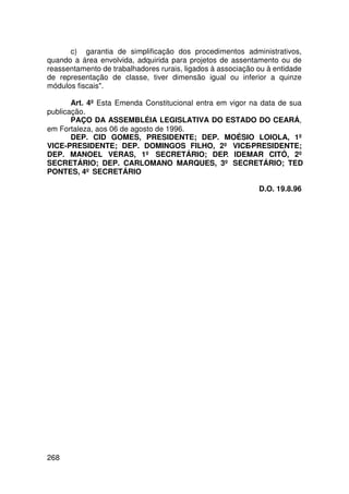 c) garantia de simplificação dos procedimentos administrativos,
quando a área envolvida, adquirida para projetos de assentamento ou de
reassentamento de trabalhadores rurais, ligados à associação ou à entidade
de representação de classe, tiver dimensão igual ou inferior a quinze
módulos fiscais.

       Art. 4º Esta Emenda Constitucional entra em vigor na data de sua
publicação.
       PAÇO DA ASSEMBLÉIA LEGISLATIVA DO ESTADO DO CEARÁ,
em Fortaleza, aos 06 de agosto de 1996.
       DEP. CID GOMES, PRESIDENTE; DEP. MOÉSIO LOIOLA, 1º
VICE-PRESIDENTE; DEP. DOMINGOS FILHO, 2º VICE-PRESIDENTE;
DEP. MANOEL VERAS, 1º SECRETÁRIO; DEP. IDEMAR CITÓ, 2º
SECRETÁRIO; DEP. CARLOMANO MARQUES, 3º SECRETÁRIO; TED
PONTES, 4º SECRETÁRIO

                                                             D.O. 19.8.96




268
 