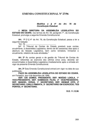 EMENDA CONSTITUCIONAL Nº 27/96


                          Modifica o § 4º do           Art.   76   da
                          Constituição Estadual.

      A MESA DIRETORA DA ASSEMBLÉIA LEGISLATIVA DO
ESTADO DO CEARÁ, nos termos do Art. 59, parágrafo 1º, da Constituição
Estadual, promulga a seguinte Emenda Constitucional.

       Art. 1º O § 4º do Art. 76, da Constituição Estadual, passa a ter a
seguinte redação:
       Art. 76. .......................................................
       §4º O Tribunal de Contas do Estado prestará suas contas,
anualmente, à Assembléia Legislativa, dentro de 60 (sessenta) dias após a
abertura da Sessão Legislativa, bem como remeterá, trimestral e
anualmente, relatório de suas atividades.

       Art. 2º As contas gerais e de gestão do Tribunal de Contas do
Estado, referentes ao exercício dos últimos cinco anos, deverão ser
encaminhados à Assembléia Legislativa imediatamente após a entrada em
vigor da presente Emenda Constitucional.

       Art. 3º Esta Emenda Constitucional entrará em vigor na data de sua
publicação.
       PAÇO DA ASSEMBLÉIA LEGISLATIVA DO ESTADO DO CEARÁ,
em Fortaleza, aos 4 de dezembro de 1996.
       DEP. CID GOMES, PRESIDENTE; DEP. MOÉSIO LOIOLA, 1º
VICE-PRESIDENTE; DEP. DOMINGOS FILHO, 2º VICE-PRESIDENTE;
DEP. MANOEL VERAS, 1º SECRETÁRIO; DEP. IDEMAR CITÓ, 2º
SECRETÁRIO; CIRILO PIMENTA, 3º SECRETÁRIO EM EXERCÍCIO; TED
PONTES, 4º SECRETÁRIO.

                                                           D.O. 11.12.96




                                                                     269
 