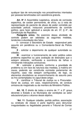 qualquer tipo de remuneração nos procedimentos intentados
por pessoas beneficiadas com assistência gratuita.

       Art. 9º A Assembléia Legislativa, através de comissão
específica, de caráter permanente, de ofício, ou à vista de
representação de paciente de abuso de poder cometido por
autoridade policial, instaurará procedimento de controle
político, para fazer aplicável a sanção do art. 37, § 4º, da
Constituição da República.
       Parágrafo único. No exercício dessa atividade de
controle podem ser adotadas as seguintes medidas,
tendentes à elucidação dos fatos:
       I - convocar o Secretário de Estado responsável pelo
assunto em pendência ou o Comandante-Geral da Polícia
Militar;
       II - solicitar o depoimento de qualquer autoridade ou
cidadão;
       III - examinar o funcionamento de setor público sobre
problema específico ou para avaliação de distorções que o
estejam afetando, verificando a ocorrência de falhas e
ministrando indicações conclusivas;
       IV - submeter a plenário, conforme a gravidade do
problema ou em face da natureza das medidas, a matéria em
causa, podendo ser constituída comissão parlamentar de
inquérito, caso não estejam configurados, de logo, os
elementos elucidativos ao encaminhamento do assunto para
os fins contemplados no caput deste artigo;
       V - cientificar o Tribunal de Justiça ou o Procurador-
Geral da Justiça, em caso, respectivamente, de conduta
omissiva de magistrado ou de membro do Ministério Público.

     Art. 10. É direito de todos o ensino de 1º e 2º graus,
devendo o Estado e os Municípios dar condições ao setor
educacional para o alcance desse objetivo.

      *Art. 11. Qualquer cidadão, partido político, associação
ou sindicato de classe é parte legítima para denunciar
irregularidades ou ilegalidades perante o Tribunal de Contas
                                                           27
 