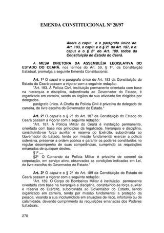 EMENDA CONSTITUCIONAL Nº 28/97


                            Altera o caput e o parágrafo único do
                            Art. 183, o caput e o § 2º do Art. 187, e o
                            caput e o § 2º do Art. 189, todos da
                            Constituição do Estado do Ceará.

      A MESA DIRETORA DA ASSEMBLÉIA LEGISLATIVA DO
ESTADO DO CEARÁ, nos termos do Art. 59, § 1º, da Constituição
Estadual, promulga a seguinte Emenda Constitucional.

        Art. 1º O caput e o parágrafo único do Art. 183 da Constituição do
Estado do Ceará passam a vigorar com a seguinte redação:
        Art. 183. A Polícia Civil, instituição permanente orientada com base
na hierarquia e disciplina, subordinada ao Governador do Estado, é
organizada em carreira, sendo os órgãos de sua atividade fim dirigidos por
delegados.
        parágrafo único. A Chefia da Polícia Civil é privativa de delegado de
carreira, de livre escolha do Governador do Estado.

        Art. 2º O caput e o § 2º do Art. 187 da Constituição do Estado do
Ceará passam a vigorar com a seguinte redação:
        Art. 187. A Polícia Militar do Ceará é instituição permanente,
orientada com base nos princípios da legalidade, hierarquia e disciplina,
constituindo-se força auxiliar e reserva do Exército, subordinada ao
Governador do Estado, tendo por missão fundamental exercer a polícia
ostensiva, preservar a ordem pública e garantir os poderes constituídos no
regular desempenho de suas competências, cumprindo as requisições
emanadas de qualquer destes.
        §1º ....
        §2º O Comando da Polícia Militar é privativo de coronel da
corporação, em serviço ativo, observadas as condições indicadas em Lei,
de livre escolha do Governador do Estado.

       Art. 3º O caput e o § 2º do Art. 189 da Constituição do Estado do
Ceará passam a vigorar com a seguinte redação:
       Art. 189. O Corpo de Bombeiros Militar é instituição permanente
orientada com base na hierarquia e disciplina, constituindo-se força auxiliar
e reserva do Exército, subordinada ao Governador do Estado, sendo
organizado em carreira, tendo por missão fundamental a proteção da
pessoa, visando a sua incolumidade em situações de risco, infortúnio ou de
calamidade, devendo cumprimento às requisições emanadas dos Poderes
Estaduais.

270
 