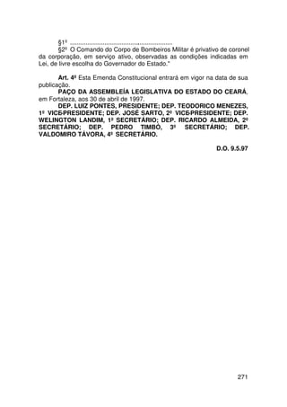 §1º ............................................................
       §2º O Comando do Corpo de Bombeiros Militar é privativo de coronel
da corporação, em serviço ativo, observadas as condições indicadas em
Lei, de livre escolha do Governador do Estado.

       Art. 4º Esta Emenda Constitucional entrará em vigor na data de sua
publicação.
       PAÇO DA ASSEMBLEÍA LEGISLATIVA DO ESTADO DO CEARÁ,
em Fortaleza, aos 30 de abril de 1997.
       DEP. LUIZ PONTES, PRESIDENTE; DEP. TEODORICO MENEZES,
1º VICE-PRESIDENTE; DEP. JOSÉ SARTO, 2º VICE-PRESIDENTE; DEP.
WELINGTON LANDIM, 1º SECRETÁRIO; DEP. RICARDO ALMEIDA, 2º
SECRETÁRIO; DEP. PEDRO TIMBÓ, 3º SECRETÁRIO; DEP.
VALDOMIRO TÁVORA, 4º SECRETÁRIO.

                                                             D.O. 9.5.97




                                                                     271
 