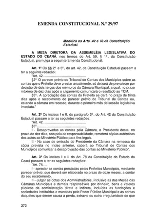 EMENDA CONSTITUCIONAL N.º 29/97


                            Modifica os Arts. 42 e 78 da Constituição
                            Estadual.

      A MESA DIRETORA DA ASSEMBLÉIA LEGISLATIVA DO
ESTADO DO CEARÁ, nos termos do Art. 59, § 1º, da Constituição
Estadual, promulga a seguinte Emenda Constitucional.

        Art. 1º Os §§ 2º e 3º, do art. 42, da Constituição Estadual passam a
ter a seguinte redação:
        Art. 42. ............................................
        §2º O parecer prévio do Tribunal de Contas dos Municípios sobre as
contas que o Prefeito deve prestar anualmente, só deixará de prevalecer por
decisão de dois terços dos membros da Câmara Municipal, a qual, no prazo
máximo de dez dias após o julgamento comunicará o resultado ao TCM.
        §3º. A apreciação das contas do Prefeito se dará no prazo de trinta
dias após o recebimento do parecer prévio do Tribunal de Contas ou,
estando a câmara em recesso, durante o primeiro mês de sessão legislativa
imediata.

       Art. 2º Os incisos I e II, do parágrafo 3º, do Art. 42 da Constituição
Estadual passam a ter as seguintes redações:
       Art. 42. ............................................
       §3º....................................................
       I - Desaprovadas as contas pela Câmara, o Presidente desta, no
prazo de dez dias, sob pela de responsabilidade, remeterá cópias autênticas
dos autos ao Ministério Público para fins legais.
       II - No caso de omissão do Presidente da Câmara na remessa da
cópia prevista no inciso anterior, caberá ao Tribunal de Contas dos
Municípios comunicar a desaprovação das contas ao Ministério Público.

       Art. 3º Os incisos I e II do Art. 78 da Constituição do Estado do
Ceará passam a ter as seguintes redações:
       Art. 78. ...
       I - apreciar as contas prestadas pelos Prefeitos Municipais, mediante
parecer prévio, que deverá ser elaborado no prazo de doze meses, a contar
do seu recebimento.
       II - Julgar as cotas dos Administradores, inclusive as das Mesas das
Câmaras Municipais e demais responsáveis por dinheiro, bens e valores
públicos da administração direta e indireta, incluídas as fundações e
sociedades instituídas e mantidas pelo Poder Público Municipal e as contas
daqueles que derem causa a perda, extravio ou outra irregularidade de que

272
 