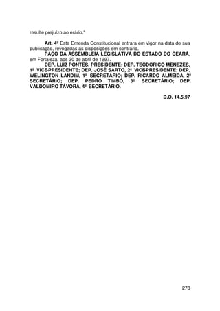 resulte prejuízo ao erário.

       Art. 4º Esta Emenda Constitucional entrara em vigor na data de sua
publicação, revogadas as disposições em contrário.
       PAÇO DA ASSEMBLÉIA LEGISLATIVA DO ESTADO DO CEARÁ,
em Fortaleza, aos 30 de abril de 1997.
       DEP. LUIZ PONTES, PRESIDENTE; DEP. TEODORICO MENEZES,
1º VICE-PRESIDENTE; DEP. JOSÉ SARTO, 2º VICE-PRESIDENTE; DEP.
WELINGTON LANDIM, 1º SECRETÁRIO; DEP. RICARDO ALMEIDA, 2º
SECRETÁRIO; DEP. PEDRO TIMBÓ, 3º SECRETÁRIO; DEP.
VALDOMIRO TÁVORA, 4º SECRETÁRIO.

                                                            D.O. 14.5.97




                                                                    273
 