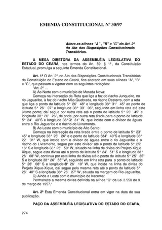 EMENDA CONSTITUCIONAL Nº 30/97



                            Altera as alíneas A , B e C do Art. 2º
                            do Ato das Disposições Constitucionais
                            Transitórias.

      A MESA DIRETORA DA ASSEMBLÉIA LEGISLATIVA DO
ESTADO DO CEARÁ, nos termos do Art. 59, § 1º, da Constituição
Estadual, promulga a seguinte Emenda Constitucional.

        Art. 1º O Art. 2º do Ato das Disposições Constitucionais Transitórias
da Constituição do Estado do Ceará, fica alterado em suas alíneas A, B
e C, que passam a vigorar com as seguintes redações:
        Art. 2º ...
        A) Ao Norte com o município de Morada Nova:
        Começa na interseção da Reta que liga a foz do riacho Junqueiro, no
rio Jaguaribe, à foz do riacho Mão Quebrada, no riacho Desterro, com a reta
que liga o ponto de latitude 5° 26' 48 e longitude 38° 31' 45 ao ponto de
latitude 5° 26' 07 e longitude 38° 30' 06, seguindo em linha reta até este
último ponto; daí segue por outra reta até o ponto de latitude 5° 23' 45 e
longitude 38° 26' 26, de onde, por outra reta tirada para o ponto de latitude
5° 24' 40S e longitude 38°2' 31 W, que incide com o divisor de águas
                                2
entre o Rio Jaguaribe e o riacho do Livramento.
        B) Ao Leste com o município de Alto Santo:
        Começa na interseção da reta tirada entre o ponto de latitude 5° 23'
45 e longitude 38° 26' 26 e o ponto de latitude 5°24' 40S e longitude 38°
22' 31 W, que incide com o divisor de águas entre o rio Jaguaribe e o
riacho do Livramento, segue por este divisor até o ponto de latitude 5° 25'
16 S e longitude 38° 25' 50 W, situado na linha de divisa do Projeto Xique-
Xique, segue esta divisa até o ponto de latitude 5° 24' 51 S e longitude 38°
26' 08 W, continua por esta linha de divisa até o ponto de latitude 5° 25' 35
S e longitude 38° 26' 55 W, seguindo em linha reta para o ponto de latitude
5° 26' 08 S e longitude 8° 26' 10 W, que incide na linha de divisa do
                             3
Projeto Xique-Xique, daí segue pela mesma reta até o ponto de latitude 5°
26' 40 S e longitude 38° 25' 27 W, situado na margem do Rio Jaguaribe.
        C) Ainda a Leste com o município de Iracema:
        Permanece a mesma divisa definida na alínea C da Lei 3.550 de 9
de março de 1957.

       Art. 2º Esta Emenda Constitucional entra em vigor na data de sua
publicação.

      PAÇO DA ASSEMBLÉIA LEGISLATIVA DO ESTADO DO CEARÁ,

274
 