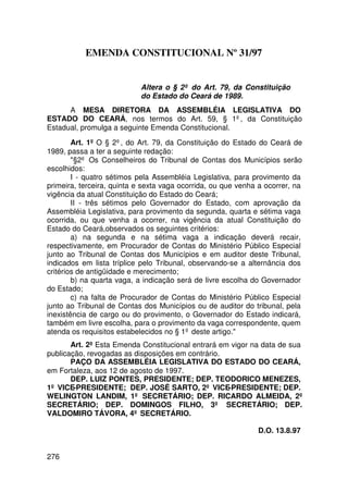 EMENDA CONSTITUCIONAL Nº 31/97


                           Altera o § 2º do Art. 79, da Constituição
                           do Estado do Ceará de 1989.
      A MESA DIRETORA DA ASSEMBLÉIA LEGISLATIVA DO
ESTADO DO CEARÁ, nos termos do Art. 59, § 1º, da Constituição
Estadual, promulga a seguinte Emenda Constitucional.

        Art. 1º O § 2º, do Art. 79, da Constituição do Estado do Ceará de
1989, passa a ter a seguinte redação:
        §2º Os Conselheiros do Tribunal de Contas dos Municípios serão
escolhidos:
        I - quatro sétimos pela Assembléia Legislativa, para provimento da
primeira, terceira, quinta e sexta vaga ocorrida, ou que venha a ocorrer, na
vigência da atual Constituição do Estado do Ceará;
        II - três sétimos pelo Governador do Estado, com aprovação da
Assembléia Legislativa, para provimento da segunda, quarta e sétima vaga
ocorrida, ou que venha a ocorrer, na vigência da atual Constituição do
Estado do Ceará,observados os seguintes critérios:
        a) na segunda e na sétima vaga a indicação deverá recair,
respectivamente, em Procurador de Contas do Ministério Público Especial
junto ao Tribunal de Contas dos Municípios e em auditor deste Tribunal,
indicados em lista tríplice pelo Tribunal, observando-se a alternância dos
critérios de antigüidade e merecimento;
        b) na quarta vaga, a indicação será de livre escolha do Governador
do Estado;
        c) na falta de Procurador de Contas do Ministério Público Especial
junto ao Tribunal de Contas dos Municípios ou de auditor do tribunal, pela
inexistência de cargo ou do provimento, o Governador do Estado indicará,
também em livre escolha, para o provimento da vaga correspondente, quem
atenda os requisitos estabelecidos no § 1º deste artigo.
       Art. 2º Esta Emenda Constitucional entrará em vigor na data de sua
publicação, revogadas as disposições em contrário.
       PAÇO DA ASSEMBLÉIA LEGISLATIVA DO ESTADO DO CEARÁ,
em Fortaleza, aos 12 de agosto de 1997.
       DEP. LUIZ PONTES, PRESIDENTE; DEP. TEODORICO MENEZES,
1º VICE-PRESIDENTE; DEP. JOSÉ SARTO, 2º VICE-PRESIDENTE; DEP.
WELINGTON LANDIM, 1º SECRETÁRIO; DEP. RICARDO ALMEIDA, 2º
SECRETÁRIO; DEP. DOMINGOS FILHO, 3º SECRETÁRIO; DEP.
VALDOMIRO TÁVORA, 4º SECRETÁRIO.

                                                              D.O. 13.8.97


276
 