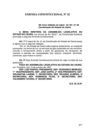 EMENDA CONSTITUCIONAL Nº 32


                            Dá nova redação ao caput do Art. 21 da
                            Constituição do Estado do Ceará.

      A MESA DIRETORA DA ASSEMBLÉIA LEGISLATIVA DO
ESTADO DO CEARÁ, nos termos do Art. 59,§1º, da Constituição Estadual,
promulga a seguinte Emenda Constitucional.

       Art. 1º O caput do Art. 21 da Constituição do Estado do Ceará passa
a vigorar com a seguinte redação:
       “Art. 21. Ao Estado do Ceará cabe explorar diretamente, ou mediante
concessão, na forma da Lei, os serviços de gás canalizado em seu território,
incluído o fornecimento direto a partir de gasodutos de transporte, de
maneira a atender às necessidades dos setores industrial, domiciliar,
comercial, auto-motivo e outros”.

       Art. 2º Esta Emenda Constitucional entrará em vigor na data de sua
publicação.
       PAÇO DA ASSEMBLÉIA LEGISLATIVA DO ESTADO DO CEARÁ,
em Fortaleza, aos 14 de outubro de 1997.
       DEP. LUIZ PONTES, PRESIDENTE; DEP. TEODORICO MENEZES,
1º VICE-PRESIDENTE; DEP. JOSÉ SARTO, 2º VICE-PRESIDENTE; DEP.
WELINGTON LANDIM, 1º SECRETÁRIO; DEP. RICARDO ALMEIDA, 2º
SECRETARIO; DEP. DOMINGOS FILHO, 3º SECRETÁRIO; DEP.
VALDOMIRO TÁVORA, 4º SECRETÁRIO.

                                                             D.O. 22.10.97




                                                                        277
 