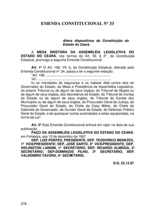 EMENDA CONSTITUCIONAL Nº 33


                                 Altera dispositivos da Constituição do
                                 Estado do Ceará.

      A MESA DIRETORA DA ASSEMBLÉIA LEGISLATIVA DO
ESTADO DO CEARÁ, nos termos do Art. 59, § 3º, da Constituição
Estadual, promulga a seguinte Emenda Constitucional:

       Art. 1º O Art. 108, VII, b, da Constituição Estadual, alterado pela
Emenda Constitucional nº 24, passa a ter a seguinte redação:
       “Art. 108. .....................................................................
       VII - ..............................................................................
       b) os mandados de segurança e os habeas data contra atos do
Governador do Estado, da Mesa e Presidência da Assembléia Legislativa,
do próprio Tribunal ou de algum de seus órgãos, do Tribunal de Alçada ou
de algum de seus órgãos, dos Secretários de Estado, do Tribunal de Contas
do Estado ou de algum de seus órgãos, do Tribunal de Contas dos
Municípios ou de algum de seus órgãos, do Procurador Geral de Justiça, do
Procurador Geral do Estado, do Chefe da Casa Militar, do Chefe do
Gabinete do Governador, do Ouvidor Geral do Estado, do Defensor Público
Geral do Estado, e de quaisquer outras autoridades a estas equiparadas, na
forma da Lei”.

       Art. 2º Esta Emenda Constitucional entrará em vigor na data de sua
publicação.
       PAÇO DA ASSEMBLÉIA LEGISLATIVA DO ESTADO DO CEARÁ,
em Fortaleza, aos 15 de dezembro de 1997.
       DEP. LUIZ PONTES, PRESIDENTE; DEP. TEODORICO MENEZES,
1º VICE-PRESIDENTE; DEP. JOSÉ SARTO, 2º VICE-PRESIDENTE; DEP.
WELINGTON LANDIM, 1º SECRETÁRIO; DEP. RICARDO ALMEIDA, 2º
SECRETÁRIO; DEP.DOMINGOS FILHO, 3º SECRETÁRIO; DEP.
VALDOMIRO TÁVORA, 4º SECRETÁRIO.

                                                                          D.O. 22.12.97




278
 