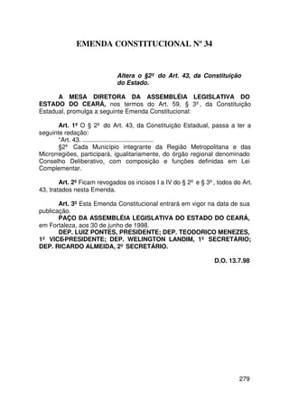 EMENDA CONSTITUCIONAL Nº 34


                            Altera o §2º do Art. 43, da Constituição
                            do Estado.

      A MESA DIRETORA DA ASSEMBLÉIA LEGISLATIVA DO
ESTADO DO CEARÁ, nos termos do Art. 59, § 3º, da Constituição
Estadual, promulga a seguinte Emenda Constitucional:

       Art. 1º O § 2º do Art. 43, da Constituição Estadual, passa a ter a
seguinte redação:
       “Art. 43. .........................................
       §2º Cada Município integrante da Região Metropolitana e das
Microrregiões, participará, igualitariamente, do órgão regional denominado
Conselho Deliberativo, com composição e funções definidas em Lei
Complementar.

        Art. 2º Ficam revogados os incisos I a IV do § 2º e § 3º, todos do Art.
43, tratados nesta Emenda.

       Art. 3º Esta Emenda Constitucional entrará em vigor na data de sua
publicação.
       PAÇO DA ASSEMBLÉIA LEGISLATIVA DO ESTADO DO CEARÁ,
em Fortaleza, aos 30 de junho de 1998.
       DEP. LUIZ PONTES, PRESIDENTE; DEP. TEODORICO MENEZES,
1º VICE-PRESIDENTE; DEP. WELINGTON LANDIM, 1º SECRETÁRIO;
DEP. RICARDO ALMEIDA, 2º SECRETÁRIO.

                                                                 D.O. 13.7.98




                                                                          279
 