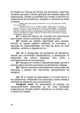 do Estado ou Tribunal de Contas dos Municípios, exigir-lhes
completa apuração e devida aplicação das sanções legais aos
responsáveis, ficando a autoridade que receber a denúncia ou
requerimento de providências, obrigada a manifestar-se sobre
a matéria.
               *Redação dada pela Emenda Constitucional nº 9, de 16 de dezembro de 1992 -
     D. O. de 22.12.1992.
               *Redação anterior: Art. 11. Qualquer cidadão, partido político, associação ou
     sindicato de classe é parte legítima para denunciar irregularidades ou ilegalidades
     perante o Tribunal de Contas do Estado ou do Conselho de Contas dos Municípios,
     exigir-lhes completa apuração e devida aplicação das sanções legais aos responsáveis,
     ficando a autoridade que receber a denúncia ou requerimento de providencias, obrigada
     a manifestar-se sobre a matéria.
     §1º A denúncia deverá ser instruída com documentos
que revelem indícios suficientes à apuração dos fatos.
     §2º Assiste ao cidadão legitimidade para postular,
perante os órgãos públicos estaduais ou municipais, a
apuração de responsabilidade, em caso de danos ao meio
ambiente, conforme o disposto em lei.

      Art. 12. É assegurada aos portadores de deficiência,
através dos movimentos representativos, a participação na
elaboração dos planos estaduais, bem como o
acompanhamento de sua execução.
      §1º Assegura-se o direito à representatividade, opinião e
parecer sobre assuntos pertinentes às deficiências múltiplas.
      §2º Todos os assuntos sobre deficientes serão objeto de
discussão e parecer dos movimentos representativos da
categoria.

       Art. 13. A criação de associações e, na forma da lei, a
de cooperativas, independem de autorização, sendo vedada a
interferência estatal em seu funcionamento.
       Parágrafo único. As associações só poderão ser
compulsoriamente dissolvidas ou ter suas atividades
suspensas por decisão judicial, exigindo-se, no primeiro caso,
o trânsito em julgado.




28
 