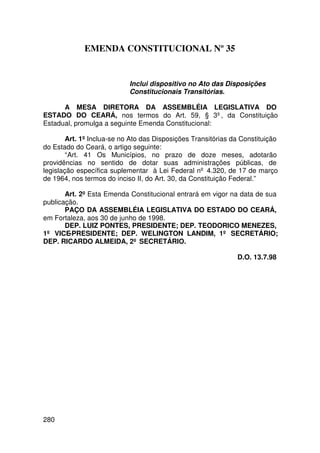 EMENDA CONSTITUCIONAL Nº 35


                            Inclui dispositivo no Ato das Disposições
                            Constitucionais Transitórias.

      A MESA DIRETORA DA ASSEMBLÉIA LEGISLATIVA DO
ESTADO DO CEARÁ, nos termos do Art. 59, § 3º, da Constituição
Estadual, promulga a seguinte Emenda Constitucional:

        Art. 1º Inclua-se no Ato das Disposições Transitórias da Constituição
do Estado do Ceará, o artigo seguinte:
        “Art. 41 Os Municípios, no prazo de doze meses, adotarão
providências no sentido de dotar suas administrações públicas, de
legislação específica suplementar à Lei Federal nº 4.320, de 17 de março
de 1964, nos termos do inciso II, do Art. 30, da Constituição Federal.”

       Art. 2º Esta Emenda Constitucional entrará em vigor na data de sua
publicação.
       PAÇO DA ASSEMBLÉIA LEGISLATIVA DO ESTADO DO CEARÁ,
em Fortaleza, aos 30 de junho de 1998.
       DEP. LUIZ PONTES, PRESIDENTE; DEP. TEODORICO MENEZES,
1º VICE-PRESIDENTE; DEP. WELINGTON LANDIM, 1º SECRETÁRIO;
DEP. RICARDO ALMEIDA, 2º SECRETÁRIO.

                                                               D.O. 13.7.98




280
 
