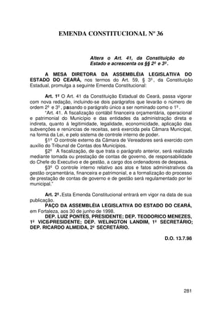EMENDA CONSTITUCIONAL Nº 36


                            Altera o Art. 41, da Constituição do
                            Estado e acrescenta os §§ 2º e 3º.

      A MESA DIRETORA DA ASSEMBLÉIA LEGISLATIVA DO
ESTADO DO CEARÁ, nos termos do Art. 59, § 3º, da Constituição
Estadual, promulga a seguinte Emenda Constitucional:

        Art. 1º O Art. 41 da Constituição Estadual do Ceará, passa vigorar
com nova redação, incluindo-se dois parágrafos que levarão o número de
ordem 2º e 3º, pa  ssando o parágrafo único a ser nominado como o 1º.
        “Art. 41. A fiscalização contábil financeira orçamentária, operacional
e patrimonial do Município e das entidades da administração direta e
indireta, quanto á legitimidade, legalidade, economicidade, aplicação das
subvenções e renúncias de receitas, será exercida pela Câmara Municipal,
na forma da Lei, e pelo sistema de controle interno de poder.
        §1º O controle externo da Câmara de Vereadores será exercido com
auxílio do Tribunal de Contas dos Municípios.
        §2º A fiscalização, de que trata o parágrafo anterior, será realizada
mediante tomada ou prestação de contas de governo, de responsabilidade
do Chefe do Executivo e de gestão, a cargo dos ordenadores de despesa.
        §3º O controle interno relativo aos atos e fatos administrativos da
gestão orçamentária, financeira e patrimonial, e a formalização do processo
de prestação de contas de governo e de gestão será regulamentado por lei
municipal.”

       Art. 2º. Esta Emenda Constitucional entrará em vigor na data de sua
publicação.
       PAÇO DA ASSEMBLÉIA LEGISLATIVA DO ESTADO DO CEARÁ,
em Fortaleza, aos 30 de junho de 1998.
       DEP. LUIZ PONTES, PRESIDENTE; DEP. TEODORICO MENEZES,
1º VICE-PRESIDENTE; DEP. WELINGTON LANDIM, 1º SECRETÁRIO;
DEP. RICARDO ALMEIDA, 2º SECRETÁRIO.

                                                                D.O. 13.7.98




                                                                         281
 