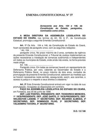 EMENDA CONSTITUCIONAL Nº 37


                           Acrescenta aos Arts. 104 e 146, da
                           Constituição do Estado, parágrafos,
                           nominados como único.

      A MESA DIRETORA DA ASSEMBLÉIA LEGISLATIVA DO
ESTADO DO CEARÁ, nos termos do Art. 59, § 3º, da Constituição
Estadual, promulga a seguinte Emenda Constitucional:

        Art. 1º Os Arts. 104 e 146, da Constituição do Estado do Ceará,
ficam acrescidos de parágrafo único, com as seguintes redações:
        “ Art. 104. .......................................
        parágrafo único. No prazo máximo de 2 anos, contados da vigência
da presente Emenda Constitucional, o Tribunal de Justiça implementará as
ações necessárias a instalação de comarcas autônomas e independentes
em todos os municípios do Estado, onde ainda não exista, na forma prevista
neste artigo.
        Art. 146. .........................................
        Parágrafo único. Em todas as comarcas haverá um representante da
Defensoria Pública, por vara, cabendo ao Governador do Estado e a
Defensoria Pública Geral, no prazo máximo de dois anos, contados da
promulgação da presente Emenda Constitucional, adotarem as medidas que
se fizerem necessárias neste sentido, assegurando, assim, aos carentes, o
acesso à justiça e o respeito a seus direitos à cidadania.”

      Art. 2º Esta Emenda Constitucional entrará em vigor na data de sua
promulgação, revogadas as disposições em contrário.
      PAÇO DA ASSEMBLÉIA LEGISLATIVA DO ESTADO DO CEARÁ,
em Fortaleza, aos 30 de junho de 1998.
      DEP. LUIZ PONTES, PRESIDENTE; DEP. TEODORICO MENEZES,
1º VICE-PRESIDENTE; DEP. JOSÉ SARTO, 2º VICE-PRESIDENTE; DEP.
WELINGTON LANDIM, 1º SECRETÁRIO; DEP. RICARDO ALMEIDA, 2º
SECRETÁRIO; DEP. DOMINGOS FILHO, 3º SECRETÁRIO; DEP.
VALDOMIRO TÁVORA, 4º SECRETÁRIO.


                                                             D.O. 13.7.98




282
 