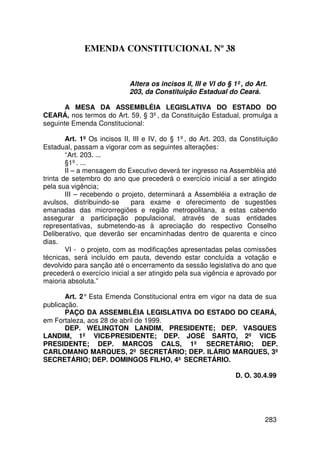 EMENDA CONSTITUCIONAL Nº 38


                            Altera os incisos II, III e VI do § 1º, do Art.
                            203, da Constituição Estadual do Ceará.

       A MESA DA ASSEMBLÉIA LEGISLATIVA DO ESTADO DO
CEARÁ, nos termos do Art. 59, § 3º, da Constituição Estadual, promulga a
seguinte Emenda Constitucional:

        Art. 1º Os incisos II, III e IV, do § 1º, do Art. 203, da Constituição
Estadual, passam a vigorar com as seguintes alterações:
        “Art. 203. ...
        §1º. ...
        II – a mensagem do Executivo deverá ter ingresso na Assembléia até
trinta de setembro do ano que precederá o exercício inicial a ser atingido
pela sua vigência;
        III – recebendo o projeto, determinará a Assembléia a extração de
avulsos, distribuindo-se      para exame e oferecimento de sugestões
emanadas das microrregiões e região metropolitana, a estas cabendo
assegurar a participação populacional, através de suas entidades
representativas, submetendo-as à apreciação do respectivo Conselho
Deliberativo, que deverão ser encaminhadas dentro de quarenta e cinco
dias.
        VI - o projeto, com as modificações apresentadas pelas comissões
técnicas, será incluído em pauta, devendo estar concluída a votação e
devolvido para sanção até o encerramento da sessão legislativa do ano que
precederá o exercício inicial a ser atingido pela sua vigência e aprovado por
maioria absoluta.”

       Art. 2° Esta Emenda Constitucional entra em vigor na data de sua
publicação.
       PAÇO DA ASSEMBLÉIA LEGISLATIVA DO ESTADO DO CEARÁ,
em Fortaleza, aos 28 de abril de 1999.
       DEP. WELINGTON LANDIM, PRESIDENTE; DEP. VASQUES
LANDIM, 1º VICE-PRESIDENTE; DEP. JOSÉ SARTO, 2º VICE-
PRESIDENTE; DEP. MARCOS CALS, 1º SECRETÁRIO; DEP.
CARLOMANO MARQUES, 2º SECRETÁRIO; DEP. ILÁRIO MARQUES, 3º
SECRETÁRIO; DEP. DOMINGOS FILHO, 4º SECRETÁRIO.

                                                                D. O. 30.4.99




                                                                          283
 