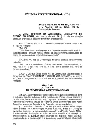 EMENDA CONSTITUCIONAL Nº 39


                             Altera o inciso XXI do Art. 154, o Art. 165
                             e o Capítulo XII do Título VIII da
                             Constituição Estadual.

      A MESA DIRETORA DA ASSEMBLÉIA LEGISLATIVA DO
ESTADO DO CEARÁ, nos termos do Art. 59, § 3º, da Constituição
Estadual, promulga a seguinte Emenda Constitucional:

       Art. 1º O inciso XXI do Art. 154 da Constituição Estadual passa a ter
a seguinte redação:
       “Art. 154. ...
       XXI – Nenhuma pensão paga aos dependentes de servidor público
falecido poderá Ter valor mensal inferior ao salário mínimo, ressalvados os
casos de remuneração e proventos proporcionais.”

       Art. 2º O Art. 165 da Constituição Estadual passa a ter a seguinte
redação:
       “Art. 165. Os servidores públicos deficientes físico-sensoriais, ou
não, farão jus a aposentadoria na mesma forma estabelecida para os
demais servidores.”

      Art. 3º O Capítulo XII do Título VIII, da Constituição Estadual passa a
denominar-se “DA PREVIDÊNCIA E ASSISTÊNCIA SOCIAIS”, e os artigos
330, 331 e parágrafos, e 335, ficam alterados, passando a ter a seguinte
redação:

                            TÍTULO VIII
                          CAPÍTULO XII
               DA PREVIDÊNCIA E ASSISTÊNCIA SOCIAIS

        Art. 330. A previdência social dos servidores públicos estaduais, civis
e militares, agentes públicos e dos membros de Poder, ativos, inativos e
pensionistas, dos Poderes Executivo, Legislativo e Judiciário e do Ministério
Público será mantida através de Sistema Único, administrado pelo Poder
Executivo, através da Secretaria da Fazenda, nos termos da Lei.
        §1º Instituído o Sistema Único de que trata o caput deste artigo,
ficam extintos, na Administração Pública Estadual, todos os Montepios
existentes, institutos de aposentadoria e pensão e a Pensão Policial Militar,
ficando vedada a instituição de quaisquer novos benefícios de montepio ou
previdenciários, a qualquer título, diversos do disposto neste Capítulo,
ressalvando-se a manutenção e o pagamento dos benefícios atualmente

284
 