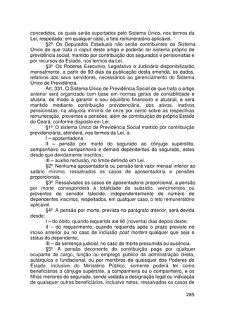 concedidos, os quais serão suportados pelo Sistema Único, nos termos da
Lei, respeitado, em qualquer caso, o teto remuneratório aplicável.
        §2º Os Deputados Estaduais não serão contribuintes do Sistema
Único de que trata o caput deste artigo e poderão ter sistema próprio de
previdência social, mantido por contribuição dos segurados e pensionistas e
por recursos do Estado, nos termos da Lei.
        §3º Os Poderes Executivo, Legislativo e Judiciário disponibilizarão,
mensalmente, a partir de 90 dias da publicação desta emenda, os dados,
relativos aos seus servidores, necessários ao gerenciamento do Sistema
Único de Previdência.
        Art. 331. O Sistema Único de Previdência Social de que trata o artigo
anterior será organizado com base em normas gerais de contabilidade e
atuária, de modo a garantir o seu equilíbrio financeiro e atuarial, e será
mantido mediante contribuição previdenciária, dos ativos, inativos
pensionistas, na alíquota mínima de onze por cento sobre as respectivas
remuneração, proventos e pensões, além de contribuição do próprio Estado
do Ceará, conforme disposto em Lei.
        §1º O sistema Único de Previdência Social mantido por contribuição
previdenciária, atenderá, nos termos da Lei, a:
        I – aposentadoria;
        II – pensão por morte do segurado ao cônjuge supérstite,
companheiro ou companheira e demais dependentes do segurado, estes
desde que devidamente inscritos;
        III – auxílio reclusão, no limite definido em Lei.
        §2º Nenhuma aposentadoria ou pensão terá valor mensal inferior ao
salário mínimo, ressalvados os casos de aposentadoria e pensões
proporcionais.
        §3º Ressalvados os casos de aposentadoria proporcional, a pensão
por morte corresponderá à totalidade do subsídio, vencimentos ou
proventos do servidor falecido, independentemente do número de
dependentes inscritos, respeitados, em qualquer caso, o teto remuneratório
aplicável.
        §4º A pensão por morte, prevista no parágrafo anterior, será devida
desde:
        I – do óbito, quando requerida até 90 (noventa) dias depois deste;
        II – do requerimento, quando requerida após o prazo previsto no
inciso anterior ou no caso de inclusão post mortem qualquer que seja o
status do dependente;
        III – da sentença judicial, no caso de morte presumida ou ausência.
        §5º A pensão decorrente de contribuição paga por qualquer
ocupante de cargo, função ou emprego público da administração direta,
autárquica e fundacional, ou por membros de quaisquer dos Poderes do
Estado, inclusive do Ministério Público, somente poderá ter como
beneficiários o cônjuge supérstite, a companheira ou o companheiro, e os
filhos menores do segurado, sendo vedada a designação legal ou indicação
de quaisquer outros beneficiários, inclusive netos, ressalvados os casos de

                                                                        285
 