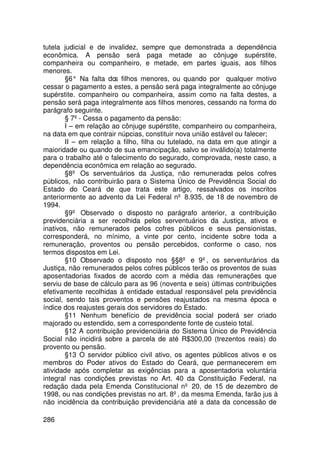 tutela judicial e de invalidez, sempre que demonstrada a dependência
econômica. A pensão será paga metade ao cônjuge supérstite,
companheira ou companheiro, e metade, em partes iguais, aos filhos
menores.
        §6° Na falta do filhos menores, ou quando por qualquer motivo
                        s
cessar o pagamento a estes, a pensão será paga integralmente ao cônjuge
supérstite. companheiro ou companheira, assim como na falta destes, a
pensão será paga integralmente aos filhos menores, cessando na forma do
parágrafo seguinte.
        § 7º - Cessa o pagamento da pensão:
        I – em relação ao cônjuge supérstite, companheiro ou companheira,
na data em que contrair núpcias, constituir nova união estável ou falecer;
        II – em relação a filho, filha ou tutelado, na data em que atingir a
maioridade ou quando de sua emancipação, salvo se inválido(a) totalmente
para o trabalho até o falecimento do segurado, comprovada, neste caso, a
dependência econômica em relação ao segurado.
        §8º Os serventuários da Justiça, não remunerados pelos cofres
públicos, não contribuirão para o Sistema Único de Previdência Social do
Estado do Ceará de que trata este artigo, ressalvados os inscritos
anteriormente ao advento da Lei Federal nº 8.935, de 18 de novembro de
1994.
        §9º Observado o disposto no parágrafo anterior, a contribuição
previdenciária a ser recolhida pelos serventuários da Justiça, ativos e
inativos, não remunerados pelos cofres públicos e seus pensionistas,
corresponderá, no mínimo, a vinte por cento, incidente sobre toda a
remuneração, proventos ou pensão percebidos, conforme o caso, nos
termos dispostos em Lei.
        §10 Observado o disposto nos §§8º e 9º, os serventurários da
Justiça, não remunerados pelos cofres públicos terão os proventos de suas
aposentadorias fixados de acordo com a média das remunerações que
serviu de base de cálculo para as 96 (noventa e seis) últimas contribuições
efetivamente recolhidas à entidade estadual responsável pela previdência
social, sendo tais proventos e pensões reajustados na mesma época e
índice dos reajustes gerais dos servidores do Estado.
        §11 Nenhum benefício de previdência social poderá ser criado
majorado ou estendido, sem a correspondente fonte de custeio total.
        §12 A contribuição previdenciária do Sistema Único de Previdência
Social não incidirá sobre a parcela de até R$300,00 (trezentos reais) do
provento ou pensão.
        §13 O servidor público civil ativo, os agentes públicos ativos e os
membros do Poder ativos do Estado do Ceará, que permanecerem em
atividade após completar as exigências para a aposentadoria voluntária
integral nas condições previstas no Art. 40 da Constituição Federal, na
redação dada pela Emenda Constitucional nº 20, de 15 de dezembro de
1998, ou nas condições previstas no art. 8º, da mesma Emenda, farão jus à
não incidência da contribuição previdenciária até a data da concessão de

286
 