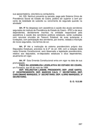 sua aposentadoria, voluntária ou compulsória.
       Art. 335. Nenhum provento ou pensão, pago pelo Sistema Único de
Previdência Social do Estado do Ceará, poderá ser superior a cem por
cento da totalidade do subsídio ou vencimento do segurado quando na
atividade”

       Art. 4º As despesas com assistência à saúde dos atuais servidores
segurados do instituto de Previdência do Estado do Ceará – IPEC e de seus
dependentes, devidamente inscritos na entidade responsável pela
assistência à saúde dos servidores públicos estaduais, serão custeadas
com recursos oriundos do Tesouro Estadual, de suas autarquias e
fundações, com participação dos servidores, por evento, vedada a inscrição
de novos segurados, nos termos da Lei.

        Art. 5º Até a instituição do sistema previdenciário próprio dos
Deputados Estaduais, previstos no § 2º do art. 330, com a redação dada
nesta Emenda Constitucional, será observada a legislação previdenciária,
relativa aos deputados, ex-deputados estaduais e seus dependentes,
atualmente em vigor.

      Art. 6º Esta Emenda Constitucional entra em vigor na data de sua
promulgação.
      PAÇO DA ASSEMBLÉIA LEGISLATIVA DO ESTADO DO CEARÁ,
em Fortaleza, aos 05 de maio de 1999.
      DEP. WELINGTON LANDIM, PRESIDENTE; DEP. JOSÉ SARTO,
2º VICE-PRESIDENTE; DEP. MARCOS CALS, 1º SECRETÁRIO; DEP.
CARLOMANO MARQUES, 2º SECRETÁRIO; DEP. ILÁRIO MARQUES, 3º
SECRETÁRIO.

                                                             D. O. 10.5.99




                                                                      287
 