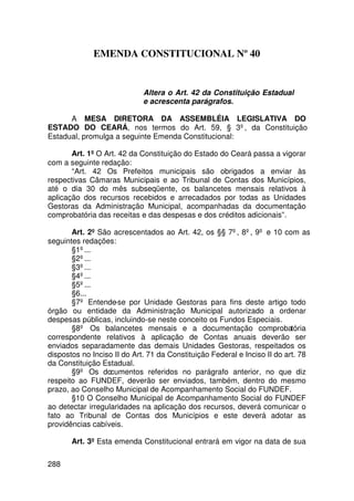 EMENDA CONSTITUCIONAL Nº 40


                             Altera o Art. 42 da Constituição Estadual
                             e acrescenta parágrafos.

      A MESA DIRETORA DA ASSEMBLÉIA LEGISLATIVA DO
ESTADO DO CEARÁ, nos termos do Art. 59, § 3º, da Constituição
Estadual, promulga a seguinte Emenda Constitucional:

       Art. 1º O Art. 42 da Constituição do Estado do Ceará passa a vigorar
com a seguinte redação:
       “Art. 42 Os Prefeitos municipais são obrigados a enviar às
respectivas Câmaras Municipais e ao Tribunal de Contas dos Municípios,
até o dia 30 do mês subseqüente, os balancetes mensais relativos à
aplicação dos recursos recebidos e arrecadados por todas as Unidades
Gestoras da Administração Municipal, acompanhadas da documentação
comprobatória das receitas e das despesas e dos créditos adicionais”.

       Art. 2º São acrescentados ao Art. 42, os §§ 7º, 8º, 9º e 10 com as
seguintes redações:
       §1º...
       §2º...
       §3º...
       §4º...
       §5º...
       §6...
       §7º Entende-se por Unidade Gestoras para fins deste artigo todo
órgão ou entidade da Administração Municipal autorizado a ordenar
despesas públicas, incluindo-se neste conceito os Fundos Especiais.
       §8º Os balancetes mensais e a documentação comprobatória
correspondente relativos à aplicação de Contas anuais deverão ser
enviados separadamente das demais Unidades Gestoras, respeitados os
dispostos no Inciso II do Art. 71 da Constituição Federal e Inciso II do art. 78
da Constituição Estadual.
       §9º Os documentos referidos no parágrafo anterior, no que diz
respeito ao FUNDEF, deverão ser enviados, também, dentro do mesmo
prazo, ao Conselho Municipal de Acompanhamento Social do FUNDEF.
       §10 O Conselho Municipal de Acompanhamento Social do FUNDEF
ao detectar irregularidades na aplicação dos recursos, deverá comunicar o
fato ao Tribunal de Contas dos Municípios e este deverá adotar as
providências cabíveis.

       Art. 3º Esta emenda Constitucional entrará em vigor na data de sua


288
 